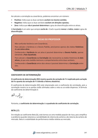 207www.edgarabreu.com.br
CPA-20 | Módulo 7
Ao calcular a correlação ou covariância, podemos encontrar um número:
•• Positivo: Indica que as duas variáveis oscilam no mesmo sentido;
•• Negativo: indica que as duas variáveis oscilam em direções opostas;
•• Zero: indica que não é possível determinar o grau de diversificação entre os ativos.
A Correlação é um valor que sempre oscila de – 1 a 1 e quanto menor o índice, maior o grau de
diversificação.
DICAS DO PROFESSOR
Não confunda Variância com Covariância.
Para calcular a Variância e o Desvio Padrão, precisamos apenas dos dados históricos
de um único ativo.
Conhecendo a Variância de um ativo é possível determinar o Desvio Padrão, apenas
extraindo a Raiz Quadrada.
Para calcular a Covariância e a Correlação são necessários os dados históricos de dois
ativos, já que esta medida mensura o comportamento entre duas variáveis.
Conhecendo a Covariância entre dois ativos é possível determinar a Correlação entre
eles.
COEFICIENTE DE DETERMINAÇÃO
O coeficiente de determinação (R2) mostra quanto da variação de Y é explicada pela variação
de X e quanto da variação de Y é devida a fatores aleatórios.
O coeficiente de determinação (R2) está relacionado com o coeficiente de correlação, pois a
correlação mostra se os pontos estão alinhados sobre a reta ou se estão dispersos. A fórmula
do coeficiente de determinação é:
Portanto, o coeficiente de determinação é o quadrado do coeficiente de correlação.
BETA (β )
Em relação ao coeficiente Beta (b), este tornou-se uma medida popular de risco, pois simplifica
o problema quando relaciona a variabilidade do retorno da carteira a do retorno da carteira de
mercado. Beta é a volatilidade da performance média relativa ao mercado.
 
