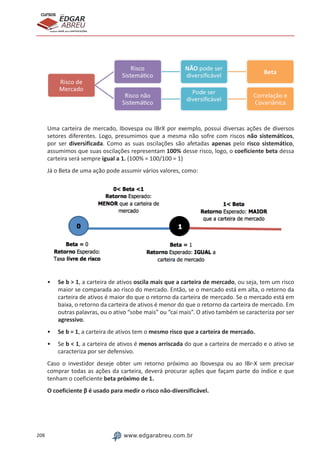 208 www.edgarabreu.com.br
EDGAR
ABREU
prof.cursos
prepara você para CERTIFICAÇÕES
Uma carteira de mercado, Ibovespa ou IBrX por exemplo, possui diversas ações de diversos
setores diferentes. Logo, presumimos que a mesma não sofre com riscos não sistemáticos,
por ser diversificada. Como as suas oscilações são afetadas apenas pelo risco sistemático,
assumimos que suas oscilações representam 100% desse risco, logo, o coeficiente beta dessa
carteira será sempre igual a 1. (100% = 100/100 = 1)
Já o Beta de uma ação pode assumir vários valores, como:
•• Se b  1, a carteira de ativos oscila mais que a carteira de mercado, ou seja, tem um risco
maior se comparada ao risco do mercado. Então, se o mercado está em alta, o retorno da
carteira de ativos é maior do que o retorno da carteira de mercado. Se o mercado está em
baixa, o retorno da carteira de ativos é menor do que o retorno da carteira de mercado. Em
outras palavras, ou o ativo “sobe mais” ou “cai mais”. O ativo também se caracteriza por ser
agressivo.
•• Se b = 1, a carteira de ativos tem o mesmo risco que a carteira de mercado.
•• Se b  1, a carteira de ativos é menos arriscada do que a carteira de mercado e o ativo se
caracteriza por ser defensivo.
Caso o investidor deseje obter um retorno próximo ao Ibovespa ou ao IBr-X sem precisar
comprar todas as ações da carteira, deverá procurar ações que façam parte do índice e que
tenham o coeficiente beta próximo de 1.
O coeficiente β é usado para medir o risco não-diversificável.
 