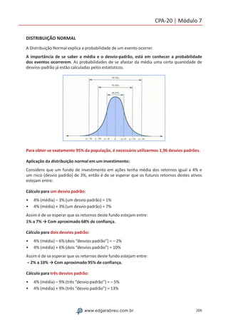 209www.edgarabreu.com.br
CPA-20 | Módulo 7
DISTRIBUIÇÃO NORMAL
A Distribuição Normal explica a probabilidade de um evento ocorrer.
A importância de se saber a média e o desvio-padrão, está em conhecer a probabilidade
dos eventos ocorrerem. As probabilidades de se afastar da média uma certa quantidade de
desvios-padrão já estão calculadas pelos estatísticos.
Para obter-se exatamente 95% da população, é necessário utilizarmos 1,96 desvios padrões.
Aplicação da distribuição normal em um investimento:
Considere que um fundo de investimento em ações tenha média dos retornos igual a 4% e
um risco (desvio padrão) de 3%, então é de se esperar que os futuros retornos destes ativos
estejam entre:
Cálculo para um desvio padrão:
•• 4% (média) – 3% (um desvio padrão) = 1%
•• 4% (média) + 3% (um desvio padrão) = 7%
Assim é de se esperar que os retornos deste fundo estejam entre:
1% a 7% → Com aproximado 68% de confiança.
Cálculo para dois desvios padrão:
•• 4% (média) – 6% (dois “desvios padrão”) = – 2%
•• 4% (média) + 6% (dois “desvios padrão”) = 10%
Assim é de se esperar que os retornos deste fundo estejam entre:
– 2% a 10% → Com aproximado 95% de confiança.
Cálculo para três desvios padrão:
•• 4% (média) – 9% (três “desvio padrão”) = – 5%
•• 4% (média) + 9% (três “desvio padrão”) = 13%
 