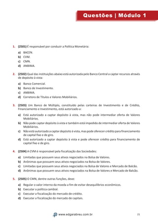 21www.edgarabreu.com.brwww.edgarabreu.com.br
Questões | Módulo 1
1.	 (2501) É responsável por conduzir a Política Monetária:
a)	 BACEN.
b)	 CVM.
c)	 CMN.
d)	 ANBIMA.
2.	 (2502) Qual das instituições abaixo está autorizada pelo Banco Central a captar recursos através
de depósito à vista:
a)	 Banco Comercial.
b)	 Banco de Investimento.
c)	 ANBIMA.
d)	 Corretora de Títulos e Valores Mobiliários.
3.	 (2503) Um Banco de Múltiplo, constituído pelas carteiras de Investimento e de Crédito,
Financiamento e Investimento, está autorizado a:
a)	 Está autorizado a captar depósito à vista, mas não pode intermediar oferta de Valores
Mobiliários.
b)	 Não pode captar depósito à vista e também está impedido de intermediar oferta de Valores
Mobiliários.
c)	 Não está autorizado a captar depósito à vista, mas pode oferecer crédito para financiamento
de capital fixo e de giro.
d)	 Está autorizado a captar depósito à vista e pode oferecer crédito para financiamento de
capital fixo e de giro.
4.	 (2504) A CVM é responsável pela fiscalização das Sociedades:
a)	 Limitadas que possuem seus ativos negociados na Bolsa de Valores.
b)	 Anônimas que possuem seus ativos negociados na Bolsa de Valores.
c)	 Limitadas que possuem seus ativos negociados na Bolsa de Valores e Mercado de Balcão.
d)	 Anônimas que possuem seus ativos negociados na Bolsa de Valores e Mercado de Balcão.
5.	 (2505) O CMN, dentre outras funções, deve:
a)	 Regular o valor interno da moeda a fim de evitar desequilíbrios econômicos.
b)	 Executar a política cambial.
c)	 Executar a fiscalização do mercado de crédito.
d)	 Executar a fiscalização do mercado de capitais.
 