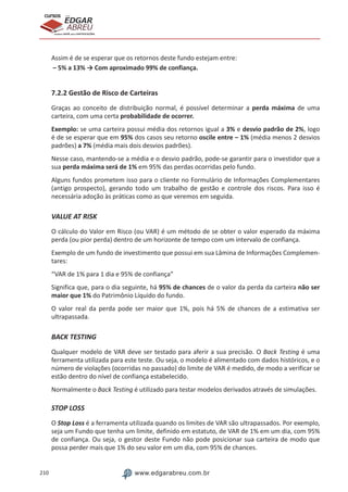 210 www.edgarabreu.com.br
EDGAR
ABREU
prof.cursos
prepara você para CERTIFICAÇÕES
Assim é de se esperar que os retornos deste fundo estejam entre:
– 5% a 13% → Com aproximado 99% de confiança.
7.2.2 Gestão de Risco de Carteiras
Graças ao conceito de distribuição normal, é possível determinar a perda máxima de uma
carteira, com uma certa probabilidade de ocorrer.
Exemplo: se uma carteira possui média dos retornos igual a 3% e desvio padrão de 2%, logo
é de se esperar que em 95% dos casos seu retorno oscile entre – 1% (média menos 2 desvios
padrões) a 7% (média mais dois desvios padrões).
Nesse caso, mantendo-se a média e o desvio padrão, pode-se garantir para o investidor que a
sua perda máxima será de 1% em 95% das perdas ocorridas pelo fundo.
Alguns fundos prometem isso para o cliente no Formulário de Informações Complementares
(antigo prospecto), gerando todo um trabalho de gestão e controle dos riscos. Para isso é
necessária adoção às práticas como as que veremos em seguida.
VALUE AT RISK
O cálculo do Valor em Risco (ou VAR) é um método de se obter o valor esperado da máxima
perda (ou pior perda) dentro de um horizonte de tempo com um intervalo de confiança.
Exemplo de um fundo de investimento que possui em sua Lâmina de Informações Complemen-
tares:
“VAR de 1% para 1 dia e 95% de confiança”
Significa que, para o dia seguinte, há 95% de chances de o valor da perda da carteira não ser
maior que 1% do Patrimônio Líquido do fundo.
O valor real da perda pode ser maior que 1%, pois há 5% de chances de a estimativa ser
ultrapassada.
BACK TESTING
Qualquer modelo de VAR deve ser testado para aferir a sua precisão. O Back Testing é uma
ferramenta utilizada para este teste. Ou seja, o modelo é alimentado com dados históricos, e o
número de violações (ocorridas no passado) do limite de VAR é medido, de modo a verificar se
estão dentro do nível de confiança estabelecido.
Normalmente o Back Testing é utilizado para testar modelos derivados através de simulações.
STOP LOSS
O Stop Loss é a ferramenta utilizada quando os limites de VAR são ultrapassados. Por exemplo,
seja um Fundo que tenha um limite, definido em estatuto, de VAR de 1% em um dia, com 95%
de confiança. Ou seja, o gestor deste Fundo não pode posicionar sua carteira de modo que
possa perder mais que 1% do seu valor em um dia, com 95% de chances.
 