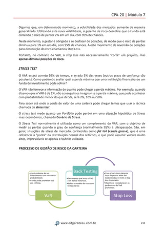211www.edgarabreu.com.br
CPA-20 | Módulo 7
Digamos que, em determinado momento, a volatilidade dos mercados aumente de maneira
generalizada. Utilizando esta nova volatilidade, o gerente de risco descobre que o Fundo está
correndo o risco de perder 2% em um dia, com 95% de chances.
Neste momento, o gestor é obrigado a se desfazer de posições, de modo que o risco de perdas
diminua para 1% em um dia, com 95% de chances. A este movimento de reversão de posições
para diminuição do risco chamamos Stop Loss.
Portanto, no contexto do VAR, o stop loss não necessariamente “corta” um prejuízo, mas
apenas diminui posições de risco.
STRESS TEST
O VAR estará correto 95% do tempo, e errado 5% das vezes (outros graus de confiança são
possíveis). Como podemos avaliar qual a perda máxima que uma instituição financeira ou um
fundo de investimento pode sofrer?
O VAR não fornece a informação de quanto pode chegar a perda máxima. Por exemplo, quando
dizemos que o VAR é de 1%, não conseguimos imaginar se a perda máxima, que pode acontecer
com probabilidade menor do que de 5%, será 2%, 10% ou 50%.
Para saber até onde a perda de valor de uma carteira pode chegar temos que usar a técnica
chamada de stress test.
O stress test mede quanto um Portfólio pode perder em uma situação hipotética de Stress
macroeconômico, chamado Cenário de Stress.
O Stress Test normalmente é utilizado como um complemento do VAR, com o objetivo de
medir as perdas quando o grau de confiança (normalmente 95%) é ultrapassado. São, em
geral, situações de stress de mercado, conhecidas como fat tail (cauda grossa), que é uma
referência à ponta da distribuição normal dos retornos, e que pode assumir valores muito
altos, imprevisíveis se apenas o VAR for utilizado.
PROCESSO DE GESTÃO DE RISCO DA CARTEIRA
 