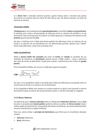 212 www.edgarabreu.com.br
EDGAR
ABREU
prof.cursos
prepara você para CERTIFICAÇÕES
Já o Stress Test é realizado somente quando o gestor deseja saber o tamanho das perdas
da carteira em cenários além do limite do VaR. Nesse caso, ele deverá executar um teste de
estresse na carteira.
TRACKING ERROR
Tracking error é uma medida de quão aproximadamente um portfólio replica o seu benchmark.
O tracking error mede o desvio-padrão da diferença entre os retornos do portfólio e os do
benchmark. Para um fundo que visa replicar um índice (passivo), o tracking error deverá ser tão
próximo quanto possível de zero.
Ou seja, o tracking error é dado pelo desvio-padrão das diferenças entre os retornos de um
fundo e os retornos do seu benchmark em um determinado período. Quanto mais “volátil”
forem estas diferenças, maior será o tracking error.
ERRO QUADRÁTICO
Mede o desvio médio das variações das cotas do fundo em relação as variações de seu
indicador de referência, ou benchmark. Quanto menor o EQM, melhor – maior a aderência
das cotas do fundo ao benchmark. Usado para analisar a performance dos fundos de gestão
passiva.
O Erro Quadrático Médio, por sua vez, é dado pela seguinte equação:
Ou seja, o erro quadrático médio é calculado pela média das diferenças ao quadrado entre os
retornos de um fundo e os retornos de seu benchmark.
O Erro Quadrático Médio será sempre um número positivo ou igual a zero (quando o retorno
do fundo foir igual ao retorno do seu benchmark), porém, o mesmo não pode ser negativo.
7.2.3 Risco x Retorno
Considerando que o retorno esperado pode ser obtido pela média dos retornos e que o risco
do ativo é calculado pelo desvio padrão, podemos efetuar escolhas de forma racional. Qual a
melhor opção de investimento, comparando dois ativos semelhantes, de mesmo administrador,
mesmas características e regime tributário.
Para isso, vamos utilizar o princípio da dominância, que afirma que os investidores desejam
sempre:
•• Retornos: Maximizar.
•• Risco: Minimizar.
 