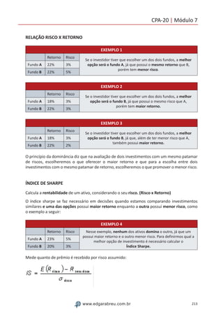 213www.edgarabreu.com.br
CPA-20 | Módulo 7
RELAÇÃO RISCO X RETORNO
EXEMPLO 1
Retorno Risco
Se o investidor tiver que escolher um dos dois fundos, a melhor
opção será o fundo A, já que possui o mesmo retorno que B,
porém tem menor risco.
Fundo A 22% 3%
Fundo B 22% 5%
EXEMPLO 2
Retorno Risco
Se o investidor tiver que escolher um dos dois fundos, a melhor
opção será o fundo B, já que possui o mesmo risco que A,
porém tem maior retorno.
Fundo A 18% 3%
Fundo B 22% 3%
EXEMPLO 3
Retorno Risco
Se o investidor tiver que escolher um dos dois fundos, a melhor
opção será o fundo B, já que, além de ter menor risco que A,
também possui maior retorno.
Fundo A 18% 3%
Fundo B 22% 2%
O princípio da dominância diz que na avaliação de dois investimentos com um mesmo patamar
de riscos, escolheremos o que oferecer o maior retorno e que para a escolha entre dois
investimentos com o mesmo patamar de retorno, escolheremos o que promover o menor risco.
ÍNDICE DE SHARPE
Calcula a rentabilidade de um ativo, considerando o seu risco. (Risco x Retorno)
O índice sharpe se faz necessário em decisões quando estamos comparando investimentos
similares e uma das opções possui maior retorno enquanto a outra possui menor risco, como
o exemplo a seguir:
EXEMPLO 4
Retorno Risco Nesse exemplo, nenhum dos ativos domina o outro, já que um
possui maior retorno e o outro menor risco. Para definirmos qual a
melhor opção de investimento é necessário calcular o
Índice Sharpe.
Fundo A 23% 5%
Fundo B 20% 3%
Mede quanto de prêmio é recebido por risco assumido:
 