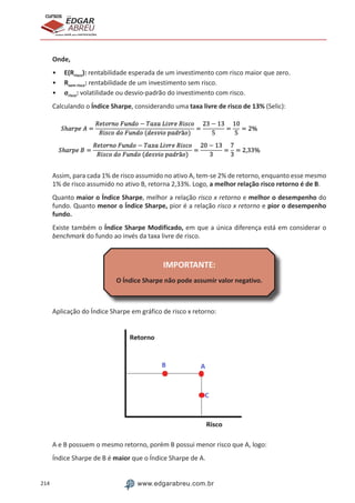 214 www.edgarabreu.com.br
EDGAR
ABREU
prof.cursos
prepara você para CERTIFICAÇÕES
Onde,
•• E(Rrisco): rentabilidade esperada de um investimento com risco maior que zero.
•• Rsem risco: rentabilidade de um investimento sem risco.
•• σrisco: volatilidade ou desvio-padrão do investimento com risco.
Calculando o Índice Sharpe, considerando uma taxa livre de risco de 13% (Selic):
Assim, para cada 1% de risco assumido no ativo A, tem-se 2% de retorno, enquanto esse mesmo
1% de risco assumido no ativo B, retorna 2,33%. Logo, a melhor relação risco retorno é de B.
Quanto maior o Índice Sharpe, melhor a relação risco x retorno e melhor o desempenho do
fundo. Quanto menor o Índice Sharpe, pior é a relação risco x retorno e pior o desempenho
fundo.
Existe também o Índice Sharpe Modificado, em que a única diferença está em considerar o
benchmark do fundo ao invés da taxa livre de risco.
IMPORTANTE:
O Índice Sharpe não pode assumir valor negativo.
Aplicação do Índice Sharpe em gráfico de risco x retorno:
A e B possuem o mesmo retorno, porém B possui menor risco que A, logo:
Índice Sharpe de B é maior que o Índice Sharpe de A.
 