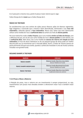 215www.edgarabreu.com.br
CPA-20 | Módulo 7
A e C possuem o mesmo risco, porém A possui maior retorno que C, logo:
Índice Sharpe de A é maior que o Índice Sharpe de C.
ÍNDICE DE TREYNOR
Se considerarmos que uma carteira de ações possui diversas ações de diversos segmentos,
logo chegamos a conclusão que a mesma é bem diversificada, eliminando o seu risco não
sistemático, sobrando apenas o risco sistemático. Nesse caso, talvez seja mais interessante
utilizar como medida de risco o coeficiente beta da carteira ao invés do desvio padrão.
Por esse motivo foi criado o índice Treynor, que é uma medida similar ao Índice de Sharpe, com
a diferença de que, em vez de usar como medida de risco o desvio-padrão ou semi-desvio, usa
o coeficiente Beta. Além disso, ela é uma medida de excesso de retorno em relação ao risco
sistemático. O risco de ativos individuais ou de um pequeno grupo de ativos pode ser melhor
descrito pelo seu co-movimento com o mercado (Beta). Assim, o Índice de Treynor parece ser
particularmente útil para essa tarefa, quando a carteira do investidor é uma de muitas carteiras
incluídas num grande fundo.
RESUMO SHARPE X TREYNOR
INDÍCES CÁCULO
ÍNDICE SHARPE
Retorno Fundo-Taxa livre risco (Selic)
Desvio Padrão do Fundo
ÍNDICE SHARPE MODIFICADO
Retorno Fundo-Benchmark do fundo
Desvio Padrão do Fundo
ÍNDICE TREYNOR
Retorno Fundo-Taxa livre risco (Selic)
Coeficiente beta da carteira
7.2.4 Prazo x Risco x Retorno
A Relação de prazo, risco e retorno em um investimento é sempre proporcional, ou seja,
investimentos com prazos mais elevados tendem a oferecerem maior risco e também maior
retorno.
 