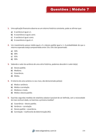 219www.edgarabreu.com.brwww.edgarabreu.com.br
Questões | Módulo 7
1.	 Uma aplicação financeira observa-se um retorno histórico constante, pode-se afirmar que:
a)	 A variância é igual a 1.
b)	 A covariância e igual a zero.
c)	 A variância é igual a zero.
d)	 A covariância é igual a 1.
2.	 Um investimento possui média igual a 2 e desvio padrão igual a 1. A probabilidade de que o
retorno esperado esteja compreendido entre 1% e 3% é de aproximado:
a)	 50%
b)	 68%
c)	 95%
d)	 99%
3.	 Sabendo o valor da variância de uma série histórica, podemos descobrir o valor do(a):
a)	 Desvio padrão.
b)	 Mediana.
c)	 Covariância.
d)	 Média.
4.	 O retorno de uma carteira e o seu risco, são demonstrado pelo(a):
a)	 Moda e variância.
b)	 Média e correlação.
c)	 Mediana e moda.
d)	 Média e desvio padrão.
5.	 Qual das segundas medidas de estatística abaixo é possível de ser definida, sem a necessidade
de mais nenhum dado, se tivermos a primeira medida?
a)	 Covariância – desvio padrão.
b)	 Variância – correlação.
c)	 Desvio padrão – covariância.
d)	 Correlação – Coeficiente de determinação (R2).
 