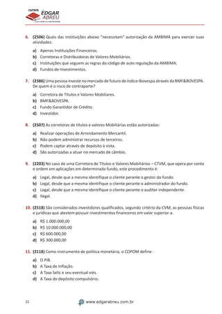 22 www.edgarabreu.com.br
EDGAR
ABREU
prof.cursos
prepara você para CERTIFICAÇÕES
6.	 (2506) Quais das instituições abaixo "necessitam" autorização da AMBIMA para exercer suas
atividades:
a)	 Apenas Instituições Financeiras.
b)	 Corretoras e Distribuidoras de Valores Mobiliários.
c)	 Instituições que seguem as regras do código de auto regulação da AMBIMA.
d)	 Fundos de Investimentos.
7.	 (2386) Uma pessoa investe no mercado de futuro de índice Ibovespa através da BMF&BOVESPA.
De quem é o risco de contraparte?
a)	 Corretora de Títulos e Valores Mobiliares.
b)	 BMF&BOVESPA.
c)	 Fundo Garantidor de Crédito.
d)	 Investidor.
8.	 (2507) As corretoras de títulos e valores Mobiliárias estão autorizadas:
a)	 Realizar operações de Arrendamento Mercantil.
b)	 Não podem administrar recursos de terceiros.
c)	 Podem captar através de depósito à vista.
d)	 São autorizadas a atuar no mercado de câmbio.
9.	 (2203) No caso de uma Corretora de Títulos e Valores Mobiliários – CTVM, que opera por conta
e ordem em aplicações em determinado fundo, este procedimento é:
a)	 Legal, desde que a mesma identifique o cliente perante o gestor do fundo.
b)	 Legal, desde que a mesma identifique o cliente perante o administrador do fundo.
c)	 Legal, desde que a mesma identifique o cliente perante o auditor independente.
d)	 Ilegal.
10.	(2518) São considerados investidores qualificados, segundo critério da CVM, as pessoas físicas
e jurídicas que atestem possuir investimentos financeiros em valor superior a:
a)	 R$ 1.000.000,00
b)	 R$ 10.000.000,00
c)	 R$ 600.000,00
d)	 R$ 300.000,00
11.	(2118) Como instrumento de política monetária, o COPOM define:
a)	 O PIB.
b)	 A Taxa de Inflação.
c)	 A Taxa Selic e seu eventual viés.
d)	 A Taxa do depósito compulsório.
 