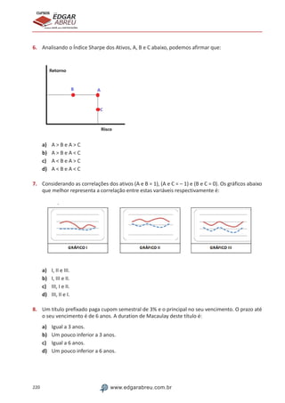 220 www.edgarabreu.com.br
EDGAR
ABREU
prof.cursos
prepara você para CERTIFICAÇÕES
6.	 Analisando o Índice Sharpe dos Ativos, A, B e C abaixo, podemos afirmar que:
a) 	 A  B e A  C
b)	 A  B e A  C
c)	 A  B e A  C
d)	 A  B e A  C
7.	 Considerando as correlações dos ativos (A e B = 1), (A e C = – 1) e (B e C = 0). Os gráficos abaixo
que melhor representa a correlação entre estas variáveis respectivamente é:
a)	 I, II e III.
b)	 I, III e II.
c)	 III, I e II.
d)	 III, II e I.
8.	 Um título prefixado paga cupom semestral de 3% e o principal no seu vencimento. O prazo até
o seu vencimento é de 6 anos. A duration de Macaulay deste título é:
a)	 Igual a 3 anos.
b)	 Um pouco inferior a 3 anos.
c)	 Igual a 6 anos.
d)	 Um pouco inferior a 6 anos.
 
