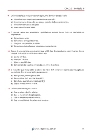 CPA-20 | Módulo 7
221www.edgarabreu.com.br
9.	 Um investidor que deseje investir em ações, mas diminuir o risco deverá:
a)	 Diversificar seus investimentos em mais de uma ação.
b)	 Investir em uma única ação que possua histórico de bons rendimentos.
c)	 Investir em derivativos de ações.
d)	 Investir em bônus de ações.
10.	O risco de crédito está associado a capacidade do emissor de um título em não honrar os
pagamentos:
a)	 Somente dos Juros.
b)	 Somente do principal da dívida.
c)	 Dos juros e do principal da dívida.
d)	 Somente as obrigações que não possuem garantia real.
11.	Gestor de uma carteira com duration igual a 180 dias, deseja reduzir o valor. Para isto devera
comprar títulos cujo prazo de vencimento seja:
a)	 Igual a 180 dias.
b)	 Inferior a 180 dias.
c)	 Maiores que 180 dias.
d)	 Com correlação negativa em relação aos ativos da carteira.
12.	O investidor que deseja obter o retorno do índice IBrX comprando apenas algumas ações de
sua carteira, deve procurar ações que possuem:
a)	 Beta igual a 0, em relação ao IBrX.
b)	 Beta próximo de 1, em relação ao IBrX.
c)	 Correlação igual a 1, em relação ao IBrX.
d)	 Desvio Padrão inferior ao IBrX.
13.	Um índice de correlação -1 indica:
a)	 Que os ativos não têm relação.
b)	 Que se movem em direção oposta.
c)	 Que se movem na mesma direção.
d)	 Que a rentabilidade dos ativos será negativa.
 