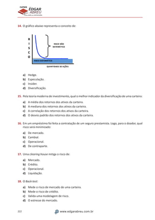 222 www.edgarabreu.com.br
EDGAR
ABREU
prof.cursos
prepara você para CERTIFICAÇÕES
14.	O gráfico abaixo representa o conceito de:
a)	 Hedge.
b)	 Especulação.
c)	 Insider.
d)	 Diversificação.
15.	Pela teoria moderna de investimento, qual o melhor indicador da diversificação de uma carteira:
a)	 A média dos retornos dos ativos da carteira.
b)	 A mediana dos retornos dos ativos da carteira.
c)	 A correlação dos retornos dos ativos da carteira.
d)	 O desvio padrão dos retornos dos ativos da carteira.
16.	Em um empréstimo foi feita a contratação de um seguro prestamista. Logo, para o doador, qual
risco será minimizado:
a)	 De mercado.
b)	 Cambial.
c)	 Operacional.
d)	 De contraparte.
17.	Uma clearing house mitiga o risco de:
a)	 Mercado.
b)	 Crédito.
c)	 Operacional.
d)	 Liquidação.
18.	O Back-test:
a)	 Mede o risco de mercado de uma carteira.
b)	 Mede o risco de crédito.
c)	 Valida uma modelagem de risco.
d)	 O estresse do mercado.
 