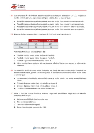 224 www.edgarabreu.com.br
EDGAR
ABREU
prof.cursos
prepara você para CERTIFICAÇÕES
24.	Duas empresas X e Y emitiram debêntures com classificações de risco de C e CCC, respectiva-
mente, emitido por uma agencia de rating de crédito. É de se esperar que:
a)	 As debêntures emitidas pela empresa X possuem maior risco e maior retorno esperado.
b)	 As debêntures emitidas pela empresa Y possuem maior risco e maior retorno esperado.
c)	 As debêntures emitidas pela empresa X possuem maior risco e menor retorno esperado.
d)	 As debêntures emitidas pela empresa Y possuem maior risco e menor retorno esperado.
25.	A tabela abaixo contém o risco e o retorno de dois fundos de investimento:
FUNDO A FUNDO B
Retorno Esperado 12% 25%
Risco 5% 4%
Podemos afirmar que o índice Sharpe do:
a)	 Fundo A é maior que o índice Sharpe do Fundo B.
b)	 Fundo B é maior que o índice Sharpe do Fundo A.
c)	 Fundo B é igual ao índice Sharpe do Fundo A.
d)	 Não é possível fazer qualquer afirmação sobre o Índice Sharpe com apenas as informações
da tabela.
26.	Um investidor verificou que o índice sharpe do seu fundo A é menor que o índice sharpe de um
determinado fundo B, porém seu fundo (fundo A) apresentou um retorno maior. Assim pode-
se afirmar que:
a)	 Houve um erro de cálculo, pois um índice sharpe maior implica em maior rentabilidade do
fundo.
b)	 O Fundo A possui maior risco em relação ao fundo B.
c)	 O Fundo B possui maior risco em relação ao fundo A.
d)	 O fundo B certamente será um fundo alavancado.
27.	Sobre o risco de títulos da dívida externa, resgatáveis em dólares negociados no exterior
podemos afirmar que:
a)	 Existe a possibilidade de risco soberano.
b)	 Não tem risco soberano.
c)	 Tem risco de crédito mitigado.
d)	 Estão cobertos pelo governo dos EUA.
 