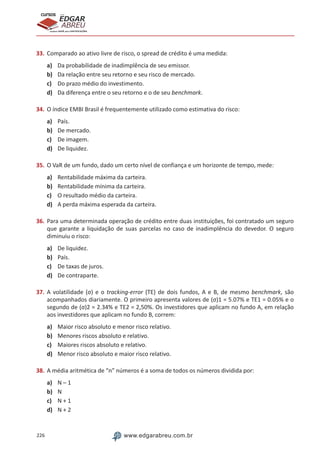 226 www.edgarabreu.com.br
EDGAR
ABREU
prof.cursos
prepara você para CERTIFICAÇÕES
33.	Comparado ao ativo livre de risco, o spread de crédito é uma medida:
a)	 Da probabilidade de inadimplência de seu emissor.
b)	 Da relação entre seu retorno e seu risco de mercado.
c)	 Do prazo médio do investimento.
d)	 Da diferença entre o seu retorno e o de seu benchmark.
34.	O índice EMBI Brasil é frequentemente utilizado como estimativa do risco:
a)	 País.
b)	 De mercado.
c)	 De imagem.
d)	 De liquidez.
35.	O VaR de um fundo, dado um certo nível de confiança e um horizonte de tempo, mede:
a)	 Rentabilidade máxima da carteira.
b)	 Rentabilidade mínima da carteira.
c)	 O resultado médio da carteira.
d)	 A perda máxima esperada da carteira.
36.	Para uma determinada operação de crédito entre duas instituições, foi contratado um seguro
que garante a liquidação de suas parcelas no caso de inadimplência do devedor. O seguro
diminuiu o risco:
a)	 De liquidez.
b)	 País.
c)	 De taxas de juros.
d)	 De contraparte.	
37.	A volatilidade (σ) e o tracking-error (TE) de dois fundos, A e B, de mesmo benchmark, são
acompanhados diariamente. O primeiro apresenta valores de (σ)1 = 5.07% e TE1 = 0.05% e o
segundo de (σ)2 = 2.34% e TE2 = 2,50%. Os investidores que aplicam no fundo A, em relação
aos investidores que aplicam no fundo B, correm:
a)	 Maior risco absoluto e menor risco relativo.
b)	 Menores riscos absoluto e relativo.
c)	 Maiores riscos absoluto e relativo.
d)	 Menor risco absoluto e maior risco relativo.
38.	A média aritmética de “n” números é a soma de todos os números dividida por:
a)	 N – 1
b)	 N
c)	 N + 1
d)	 N + 2
 