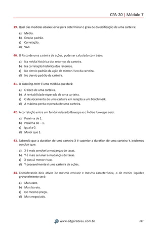 CPA-20 | Módulo 7
227www.edgarabreu.com.br
39.	Qual das medidas abaixo serve para determinar o grau de diversificação de uma carteira:
a)	 Média.
b)	 Desvio padrão.
c)	 Correlação.
d)	 VAR.
40.	O Risco de uma carteira de ações, pode ser calculado com base:
a)	 Na média histórica dos retornos da carteira.
b)	 Na correlação histórica dos retornos.
c)	 No desvio padrão da ação de menor risco da carteira.
d)	 No desvio padrão da carteira.
41.	O Tracking error é uma medida que dará:
a)	 O risco de uma carteira.
b)	 A rentabilidade esperada de uma carteira.
c)	 O deslocamento de uma carteira em relação a um Benchmark.
d)	 A máxima perda esperada de uma carteira.
42.	A correlação entre um fundo indexado Bovespa e o Índice Ibovespa será:
a)	 Próxima de 1.
b)	 Próxima de – 1.
c)	 Igual a 0.
d)	 Maior que 1.
43.	Sabendo que a duration de uma carteira X é superior a duration de uma carteira Y, podemos
concluir que:
a)	 X é mais sensível a mudanças de taxas.
b)	 Y é mais sensível a mudanças de taxas.
c)	 X possui menor risco.
d)	 Y provavelmente é uma carteira de ações.
44. 	Considerando dois ativos de mesmo emissor e mesma característica, o de menor liquidez
provavelmente será:
a)	 Mais caro.
b)	 Mais barato.
c)	 De mesmo preço.
d)	 Mais negociado.
 