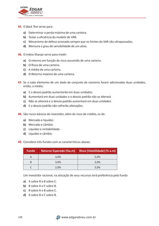 228 www.edgarabreu.com.br
EDGAR
ABREU
prof.cursos
prepara você para CERTIFICAÇÕES
45.	O Back Test serve para:
a)	 Determinar a perda máxima de uma carteira.
b)	 Testar a eficiência do modelo de VAR.
c)	 Mecanismo de defesa acionado sempre que os limites do VAR são ultrapassados.
d)	 Mensura o grau de sensibilidade de um ativo.
46.	O índice Sharpe serve para medir:
a)	 O retorno em função do risco assumido de uma carteira.
b)	 O Risco de uma carteira.
c)	 A média de uma carteira.
d)	 O Retorno máximo de uma carteira.
47.	Se a cada elemento de um dado de conjunto de números forem adicionadas duas unidades,
então, a média:
a)	 E o desvio padrão aumentarão em duas unidades.
b)	 Aumentará em duas unidades e o desvio padrão não se alterará.
c)	 Não se alterará e o desvio padrão aumentará em duas unidades.
d)	 E o desvio padrão não sofrerão alterações.
48.	São riscos básicos do investidor, além do risco de crédito, os de:
a)	 Mercado e liquidez.
b)	 Mercado e câmbio.
c)	 Liquidez e rentabilidade.
d)	 Liquidez e câmbio.
49.	Considere três fundos com as características abaixo:
Fundo Retorno Esperado (%a.m) Risco (Volatilidade) (% a.m)
A 3,0% 5,0%
B 3,0% 3,0%
C 2,0% 3,0%
Um investidor racional, na alocação de seus recursos terá preferência pelo fundo
a)	 A sobre B e B sobre C.
b)	 B sobre A e C sobre B.
c)	 B sobre A e B sobre C.
d)	 A sobre B e C sobre B.
 