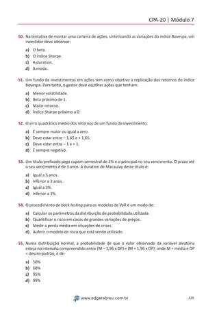 CPA-20 | Módulo 7
229www.edgarabreu.com.br
50.	Na tentativa de montar uma carteira de ações, sintetizando as variações do índice Bovespa, um
investidor deve observar:
a)	 O beta.
b)	 O índice Sharpe.
c)	 A duration.
d)	 A moda.
51.	Um fundo de investimentos em ações tem como objetivo a replicação dos retornos do índice
Bovespa. Para tanto, o gestor deve escolher ações que tenham:
a)	 Menor volatilidade.
b)	 Beta próximo de 1.
c)	 Maior retorno.
d)	 Índice Sharpe próximo a 0.
52.	O erro quadrático médio dos retornos de um fundo de investimento:
a)	 É sempre maior ou igual a zero.
b)	 Deve estar entre – 1,65 e + 1,65.
c)	 Deve estar entre – 1 e + 1.
d)	 É sempre negativo.
53.	Um título prefixado paga cupom semestral de 3% e o principal no seu vencimento. O prazo até
o seu vencimento é de 3 anos. A duration de Macaulay deste título é:
a)	 Igual a 3 anos.
b)	 Inferior a 3 anos.
c)	 Igual a 3%.
d)	 Inferior a 3%.
54.	O procedimento de back testing para os modelos de VaR é um modo de:
a)	 Calcular os parâmetros da distribuição de probabilidade utilizada.
b)	 Quantificar o risco em casos de grandes variações de preços.
c)	 Medir a perda média em situações de crises.
d)	 Auferir o modelo de risco que está sendo utilizado.
55.	Numa distribuição normal, a probabilidade de que o valor observado da variável aleatória
esteja no intervalo compreendido entre (M – 1,96 x DP) e (M + 1,96 x DP), onde M = média e DP
= desvio-padrão, é de:
a)	 50%
b)	 68%
c)	 95%
d)	 99%
 