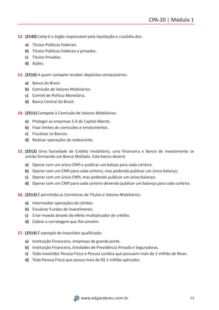 CPA-20 | Módulo 1
23www.edgarabreu.com.br
12.	(2140) Cetip é o órgão responsável pela liquidação e custódia dos:
a)	 Títulos Públicos Federais.
b)	 Títulos Públicos Federais e privados.
c)	 Títulos Privados.
d)	 Ações.
13.	(2510) A quem compete receber depósitos compulsórios:
a)	 Banco do Brasil.
b)	 Comissão de Valores Mobiliários.
c)	 Comitê de Política Monetária.
d)	 Banco Central do Brasil.
14.	(2511) Compete à Comissão de Valores Mobiliários:
a)	 Proteger as empresas S.A de Capital Aberto.
b)	 Fixar limites de comissões e emolumentos.
c)	 Fiscalizar os Bancos.
d)	 Realizar operações de redesconto.
15.	(2512) Uma Sociedade de Crédito Imobiliário, uma financeira e Banco de Investimento se
unirão formando um Banco Múltiplo. Este banco deverá:
a)	 Operar com um único CNPJ e publicar um balaço para cada carteira.
b)	 Operar com um CNPJ para cada carteira, mas podendo publicar um único balanço.
c)	 Operar com um único CNPJ, mas podendo publicar um único balanço.
d)	 Operar com um CNPJ para cada carteira devendo publicar um balanço para cada carteira.
16.	(2513) É permitido as Corretoras de Títulos e Valores Mobiliários:
a)	 Intermediar operações de câmbio.
b)	 Fiscalizar Fundos de Investimento.
c)	 Criar moeda através do efeito multiplicador de crédito.
d)	 Cobrar a corretagem que lhe convêm.
17.	(2514) É exemplo de Investidor qualificado:
a)	 Instituição Financeira, empresas de grande porte.
b)	 Instituição Financeira, Entidades de Previdência Privada e Seguradoras.
c)	 Todo investidor Pessoa Física e Pessoa Jurídica que possuem mais de 1 milhão de Reais.
d)	 Toda Pessoa Física que possui mais de R$ 1 milhão aplicados.
 