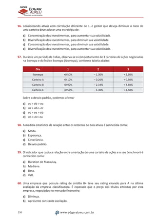 230 www.edgarabreu.com.br
EDGAR
ABREU
prof.cursos
prepara você para CERTIFICAÇÕES
56.	Considerando ativos com correlação diferente de 1, o gestor que deseja diminuir o risco de
uma carteira deve adorar uma estratégia de:
a)	 Concentração dos investimentos, para aumentar sua volatilidade.
b)	 Diversificação dos investimentos, para diminuir sua volatilidade.
c)	 Concentração dos investimentos, para diminuir sua volatilidade.
d)	 Diversificação dos investimentos, para aumentar sua volatilidade.
57.	Durante um período de 3 dias, observa-se o comportamento de 3 carteiras de ações negociadas
na Bovespa e do Índice Bovespa (Ibovespa), conforme tabela abaixo:
Dia 1 2 3
Ibovespa +0.50% – 1.30% + 2.50%
Carteira A +0.10% – 0.26% + 0,50%
Carteira B +0.90% – 2.34% + 4.50%
Carteira C +0,50% – 1.30% + 2,50%
Sobre o desvio padrão, podemos afirmar
a)	 σc  σb  σa
b)	 σa  σb  σc
c)	 σc  σa  σb
d)	 σb  σc σa
58.	A medida estatística de relação entre os retornos de dois ativos é conhecida como:
a)	 Moda.
b)	 Esperança.
c)	 Covariância.
d)	 Desvio-padrão.
59.	O indicador que capta a relação entre a variação de uma carteira de ações e o seu benchmark é
conhecido como:
a)	 Duration de Macaulay.
b)	 Mediana.
c)	 Beta.
d)	 VaR.
60.	Uma empresa que possuía rating de crédito B+ teve seu rating elevado para A na última
avaliação da empresa classificadora. É esperado que o preço dos títulos emitidos por esta
empresa, negociados no mercado financeiro:
a)	 Diminua.
b)	 Apresente constante oscilação.
 