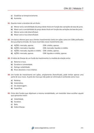 CPA-20 | Módulo 7
231www.edgarabreu.com.br
c)	 Estabilize-se temporariamente.
d)	 Aumente.
61.	Quanto maior a duration de um título:
a)	 Menor será a sensibilidade do preço deste título em função das variações da taxa de juros.
b)	 Maior será a sensibilidade do preço deste título em função das variações da taxa de juros.
c)	 Menor será o não diversificável.
d)	 Maior será o risco diversificável.
62.	Um banco oferece para seus clientes investimentos tanto em ações como em CDBs prefixados
de sua própria emissão. Os riscos incorridos nesse investimento são:
a)	 AÇÕES: mercado, apenas. 	  CDB: crédito, apenas.
b)	 AÇÕES: mercado e liquidez. 	  CDB: mercado, liquidez e crédito.
c)	 AÇÕES: mercado, liquidez e crédito.	 CDB: crédito, apenas.
d)	 AÇÕES: mercado, apenas. 	  CDB: liquidez e crédito, apenas.
63.	O índice de Sharpe de um fundo de investimento é a medida da relação entre:
a)	 Retorno e risco.
b)	 Duration e convexidade.
c)	 Rating e volatilidade.
d)	 Risco absoluto e risco relativo.
64.	Um fundo de investimento em ações, amplamente diversificado, pode limitar apenas uma
parte de seus riscos. A parte do risco que não pode ser eliminada é conhecida como risco:
a)	 Relativo.
b)	 Sistemático.
c)	 De alavancagem.
d)	 Específico.
65.	Entre dois fundos que objetivam a mesma rentabilidade, um investidor deve escolher aquele
que apresente maior:
a)	 Volatilidade.
b)	 Duration.
c)	 Beta.
d)	 Índice Sharpe.
 