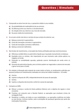233www.edgarabreu.com.brwww.edgarabreu.com.br
Questões | Simulado
1.	 Comparado ao ativo livre de risco, o spread de crédito é uma medida:
a)	 Da probabilidade de inadimplência de seu emissor.
b)	 Da diferença entre seu retorno e o de benchmark.
c)	 Da relação entre seu retorno e seu risco de mercado.
d)	 Do prazo médio do investimento.
2.	 Se um país vende mais bens e serviços do que compra do exterior, sua:
a)	 Balança comercial é superavitária.
b)	 Conta de transações correntes é superavitária.
c)	 Conta de transações correntes é deficitária.
d)	 Balança comercial é deficitária.
3.	 Nos fundos de investimento, a marcação dos títulos prefixados pela taxa nominal provoca:
a)	 Diferença contábil diária no patrimônio líquido que é ajustada mensalmente no balanço.
b)	 Equidade entre os cotistas, não importando em que momento cada cotista aplicou ou
resgatou no fundo.
c)	 Distorção na rentabilidade apurada, podendo ocorrer distribuição de renda entre os
cotistas.
d)	 Aumento de patrimônio líquido, pois os títulos podem ser negociados a valores de mercado
e gerar lucros para o fundo.
4.	 Em relação à tributação pelo imposto de renda retido na fonte, os rendimentos auferidos por
pessoas jurídicas em investimentos realizados em Letras de Crédito Imobiliário – LCI estão:
a)	 Imunes.
b)	 Sujeitos à alíquota de 10%, independentemente do prazo da operação.
c)	 Isentos.
d)	 Sujeitos a alíquotas decrescentes conforme o prazo da operação.
5.	 Compete ao CMN:
a)	 Efetuar a compra e venda de títulos públicos federais com o objetivo de regular o meio
circulante.
b)	 Fiscalizar, em conjunto com a Receita Federal, as operações que envolvam crimes de
sonegação fiscal.
c)	 Disciplinar o crédito, em todas as suas modalidades, e as operações creditícias em todas
as suas formas, inclusive aceites, avais e prestações de quaisquer garantias por parte das
instituições financeiras.
 
