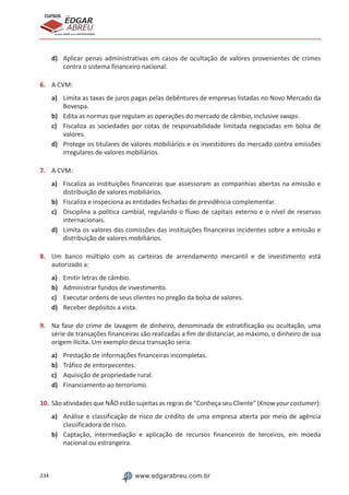 234 www.edgarabreu.com.br
EDGAR
ABREU
prof.cursos
prepara você para CERTIFICAÇÕES
d)	 Aplicar penas administrativas em casos de ocultação de valores provenientes de crimes
contra o sistema financeiro nacional.
6.	 A CVM:
a)	 Limita as taxas de juros pagas pelas debêntures de empresas listadas no Novo Mercado da
Bovespa.
b)	 Edita as normas que regulam as operações do mercado de câmbio, inclusive swaps.
c)	 Fiscaliza as sociedades por cotas de responsabilidade limitada negociadas em bolsa de
valores.
d)	 Protege os titulares de valores mobiliários e os investidores do mercado contra emissões
irregulares de valores mobiliários.
7.	 A CVM:
a)	 Fiscaliza as instituições financeiras que assessoram as companhias abertas na emissão e
distribuição de valores mobiliários.
b)	 Fiscaliza e inspeciona as entidades fechadas de previdência complementar.
c)	 Disciplina a política cambial, regulando o fluxo de capitais externo e o nível de reservas
internacionais.
d)	 Limita os valores das comissões das instituições financeiras incidentes sobre a emissão e
distribuição de valores mobiliários.
8.	 Um banco múltiplo com as carteiras de arrendamento mercantil e de investimento está
autorizado a:
a)	 Emitir letras de câmbio.
b)	 Administrar fundos de investimento.
c)	 Executar ordens de seus clientes no pregão da bolsa de valores.
d)	 Receber depósitos a vista.
9.	 Na fase do crime de lavagem de dinheiro, denominada de estratificação ou ocultação, uma
série de transações financeiras são realizadas a fim de distanciar, ao máximo, o dinheiro de sua
origem ilícita. Um exemplo dessa transação seria:
a)	 Prestação de informações financeiras incompletas.
b)	 Tráfico de entorpecentes.
c)	 Aquisição de propriedade rural.
d)	 Financiamento ao terrorismo.
10.	São atividades que NÃO estão sujeitas as regras de “Conheça seu Cliente” (Know your costumer):
a)	 Análise e classificação de risco de crédito de uma empresa aberta por meio de agência
classificadora de risco.
b)	 Captação, intermediação e aplicação de recursos financeiros de terceiros, em moeda
nacional ou estrangeira.
 