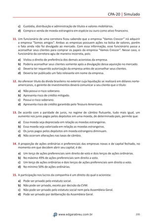 CPA-20 | Simulado
235www.edgarabreu.com.br
c)	 Custódia, distribuição e administração de títulos e valores mobiliários.
d)	 Compra e venda de moeda estrangeira em espécie ou ouro como ativo financeiro.
11.	Um funcionário de uma corretora ficou sabendo que a empresa “Vamos Crescer” irá adquirir
a empresa “Somos amigos”. Ambas as empresas possuem ações na bolsa de valores, porém
o fato ainda não foi divulgado ao mercado. Com essa informação, esse funcionário passa a
aconselhar seus clientes para comprar os papeis da empresa “Vamos Crescer”. Nesse caso, o
funcionário da corretora agiu de maneira incorreta, pois:
a)	 Violou o direito de preferência dos demais acionistas da empresa.
b)	 Poderia aconselhar seus clientes somente após a divulgação dessa aquisição no mercado.
c)	 Deveria ter requerido autorização da empresa antes de aconselhar seus clientes.
d)	 Deveria ter publicado um fato relevante em nome da empresa.
12.	Ao oferecer título da dívida brasileira no exterior cuja liquidação se realizará em dólares norte-
americanos, o gerente de investimentos deverá comunicar a seu cliente que o título:
a)	 Não possui o risco soberano.
b)	 Apresenta risco de crédito mitigado.
c)	 Possui o risco soberano.
d)	 Apresenta risco de crédito garantido pelo Tesouro Americano.
13.	De acordo com a paridade de juros, no regime de câmbio flutuante, tudo mais igual, um
aumento nos juros pagos pelos depósitos em uma moeda, de determinado país, permite que:
a)	 Essa moeda seja depreciada em relação as moedas estrangeiras.
b)	 Essa moeda seja valorizada em relação as moedas estrangeiras.
c)	 Os juros pagos pelos depósitos em moeda estrangeira diminuam.
d)	 Não ocorram alterações nas taxas de câmbio.
14.	A proporção de ações ordinárias e preferenciais das empresas novas e de capital fechado, no
momento em que decidem abrir seu capital, é de:
a)	 Um terço de ações preferenciais sem direito de voto e dois terços de ações ordinárias.
b)	 No máximo 49% de ações preferenciais sem direito a voto.
c)	 Um terço de ações ordinárias e dois terços de ações preferenciais sem direito a voto.
d)	 No mínimo 50% de ações ordinárias.
15.	A participação nos lucros da companhia é um direito do qual o acionista:
a)	 Pode ser privado pelo estatuto social.
b)	 Não pode ser privado, exceto por decisão da CVM.
c)	 Não pode ser privado pelo estatuto social nem pela Assembleia Geral.
d)	 Pode ser privado por deliberação da Assembleia Geral.
 