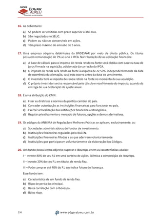 236 www.edgarabreu.com.br
EDGAR
ABREU
prof.cursos
prepara você para CERTIFICAÇÕES
16.	As debentures:
a)	 Só podem ser emitidas com prazo superior a 360 dias.
b)	 São negociadas no SELIC.
c)	 Podem ou não ser conversíveis em ações.
d)	 Têm prazo máximo de emissão de 5 anos.
17.	Uma empresa adquiriu debêntures da BNDESPAR por meio de oferta pública. Os títulos
possuem remuneração de 7% ao ano + IPCA. Na tributação dessa aplicação financeira:
a)	 A base de cálculo para o imposto de renda retido na fonte será obtida com base na taxa de
juros firmada na aquisição, adicionada da correção do IPCA.
b)	 O imposto de renda será retido na fonte à alíquota de 22,50%, independentemente da data
de ocorrência da alienação, caso esta ocorra antes da data do vencimento.
c)	 O investidor terá o imposto de renda retido na fonte no momento da sua aquisição.
d)	 O próprio investidor será o responsável pelo cálculo e recolhimento do imposto, quando da
entrega de sua declaração de ajuste anual.
18.	É uma atribuição do CMN:
a)	 Fixar as diretrizes e normas da política cambial do país.
b)	 Conceder autorização as instituições financeiras para funcionar no país.
c)	 Exercer a fiscalização das instituições financeiras estrangeiras.
d)	 Regular privativamente o mercado de futuros, opções e demais derivativos.
19.	Os códigos da ANBIMA de Regulação e Melhores Práticas se aplicam, exclusivamente, as:
a)	 Sociedades administradoras de fundos de investimento.
b)	 Instituições financeiras reguladas pelo BACEN.
c)	 Instituições financeiras filiadas e as que aderirem voluntariamente.
d)	 Instituições que participaram voluntariamente da elaboração dos Códigos.
20.	Um fundo possui como objetivo superar o Ibovespa e tem as características abaixo:
I – Investe 80% do seu P.L em uma carteira de ações, idêntica a composição do Ibovespa.
II – Investe 20% do seu P.L em títulos de renda fixa.
III – Pode comprar até 40% do P.L em índice futuro do Ibovespa.
Esse fundo tem:
a)	 Característica de um fundo de renda fixa.
b)	 Risco de perda do principal.
c)	 Baixa correlação com o Ibovespa.
d)	 Baixo risco.
 