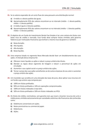 CPA-20 | Simulado
237www.edgarabreu.com.br
21.	Se os valores esperados de um certo fluxo de caixa possuem uma distribuição normal:
a)	 A média e o desvio padrão são iguais.
b)	 Aproximadamente 95% dos valores encontram-se no intervalo (média – 1 desvio-padrão;
média + 1 desvio-padrão).
c)	 A média é igual a 2 desvios-padrões.
d)	 Aproximadamente 95% dos valores encontram-se no intervalo (média – 2 desvios-padrão;
média + 2 desvios-padrão).
22.	O objetivo de um fundo de investimento Renda Fixa Simples é ter uma carteira de títulos com
baixo risco de crédito e mercado. Esse fundo deve comprar títulos emitidos pelo governo
federal ou por instituições financeiras que tenham o mesmo risco do governo e também:
a)	 Baixa duração.
b)	 Alta liquidez.
c)	 Alta duração.
d)	 Baixa liquidez.
23.	Uma empresa listada no segmento Novo Mercado decide fazer um desdobramento das suas
ações. A intenção dessa empresa foi:
a)	 Oferecer maior liquidez as ações e reduzir o preço unitário dos títulos.
b)	 Atender as regras desse segmento de listagem e reduzir o percentual de ações em
circulação.
c)	 Aumentar o seu capital social e o preço unitário das ações.
d)	 Tornar o preço das suas ações semelhantes ao de outras empresas do seu setor e aumentar
o preço unitário das ações.
24.	Um investidor que acredita em uma elevação das taxas de juros, deve aplicar seus recursos em
um fundo cuja carteira seja composta por:
a)	 100% em títulos prefixados.
b)	 90% em títulos prefixados e 10% em operações compromissadas.
c)	 100% em títulos indexados à taxa Selic.
d)	 50% em títulos prefixados e 50% em títulos indexados ao IPCA.
25.	Os títulos de crédito, nominativos, sem garantia real, que visam a levantar recursos de curto e
médio prazo, emitidos exclusivamente por sociedades anônimas não financeiras são conhecidas
como:
a)	 Debêntures conversíveis em ações.
b)	 Notas promissórias ou commercial paper.
c)	 Debentures.
d)	 Ações.
 