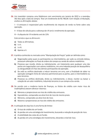 238 www.edgarabreu.com.br
EDGAR
ABREU
prof.cursos
prepara você para CERTIFICAÇÕES
26.	Um investidor comprou uma Debênture com vencimento em Janeiro de 2022 e a revendeu
362 dias após a data da compra. Teve um rendimento de R$ 780,00. Com relação a tributação,
analise as afirmações abaixo:
I – A emissora é responsável pelo recolhimento do imposto de renda na fonte sobre esta
operação.
II – A base de cálculo para a cobrança do I.R será o rendimento da operação.
III – A alíquota de I.R incidente será de 15%
Está correto o que se afirma em:
a)	 Todas as afirmativas.
b)	 I e II.
c)	 I e III.
d)	 Apenas a II.
27.	A prática conhecida no mercado como “Manipulação de Preços” pode ser definida como:
a)	 Negociações pelas quais os participantes ou intermediários, por ação ou omissão dolosa,
provocam alterações no fluxo de ordens de compra ou venda de valores mobiliários.
b)	 Processo que resulte, direta ou indiretamente, um tratamento para qualquer uma das
partes em negociações com valores mobiliários, em uma indevida posição de desequilíbrio
ou desigualdade em face dos demais participantes da operação.
c)	 De ardil ou artifício destinado a induzir terceiros em erro, com a finalidade de obter na
operação vantagem ilícita de natureza patrimonial para as partes, para o intermediário ou
para terceiros.
d)	 Processo ou artifício destinado, direta ou indiretamente, e elevar, manter ou baixar a
cotação de um valor mobiliário, induzindo terceiros à sua compra e/ou venda.
28.	De acordo com a moderna teoria de finanças, os títulos de crédito com maior risco de
inadimplência devem oferecer retornos:
a)	 Menores e proporcionais ao risco de crédito dos emissores.
b)	 Equivalentes, comparados ao ativo livre de risco de mesmo prazo.
c)	 Menores, comparados ao ativo livre de risco.
d)	 Maiores e proporcionais ao risco de crédito dos emissores.
29.	A utilização de stop-loss é uma forma de limitar:
a)	 O risco de crédito de um fundo.
b)	 As perdas em uma estratégia de investimento, buscando a redução de posição de risco.
c)	 A volatilidade das cotas de um fundo.
d)	 As perdas em uma estratégica de investimento, elevando o nível de risco.
 
