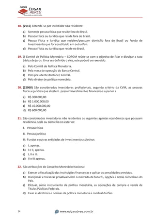 24 www.edgarabreu.com.br
EDGAR
ABREU
prof.cursos
prepara você para CERTIFICAÇÕES
18.	(2515) Entende-se por investidor não residente:
a)	 Somente pessoa física que reside fora do Brasil.
b)	 Pessoa Física ou Jurídica que reside fora do Brasil.
c)	 Pessoa Física e Jurídica que residem/possuam domicílio fora do Brasil ou Fundo de
Investimento que for constituído em outro País.
d)	 Pessoa Física ou Jurídica que reside no Brasil.
19.	O Comitê de Política Monetária – COPOM reúne-se com o objetivo de fixar e divulgar a taxa
básica de juros. Uma vez definido o viés, este poderá ser exercido:
a)	 Pelo Comitê de Política Monetária.
b)	 Pela mesa de operação do Banco Central.
c)	 Pelo presidente do Banco Central.
d)	 Pelo diretor de política monetária.
20.	(25060) São considerados investidores profissionais, segundo critério da CVM, as pessoas
físicas e jurídica que atestem possuir investimentos financeiros superior a
a)	 R$ 300.000,00
b)	 R$ 1.000.000,00
c)	 R$ 10.000.000,00
d)	 R$ 600.000,00
21.	São considerados investidores não residentes os seguintes agentes econômicos que possuam
residência, sede ou domicílio no exterior:
I.	 Pessoa física
II.	 Pessoa jurídica
III.	Fundos e outras entidades de investimentos coletivos
a)	 I, apenas.
b)	 I e II, apenas.
c)	 I, II e III.
d)	 II e III apenas.
22.	São atribuições do Conselho Monetário Nacional:
a)	 Exercer a fiscalização das instituições financeiras e aplicar as penalidades previstas.
b)	 Disciplinar e fiscalizar privativamente o mercado de futuros, opções e notas comerciais do
País.
c)	 Efetuar, como instrumento da política monetária, as operações de compra e venda de
Títulos Públicos Federais.
d)	 Fixar as diretrizes e normas da política monetária e cambial do País.
 
