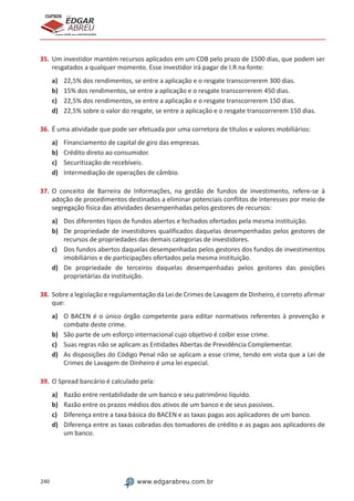 240 www.edgarabreu.com.br
EDGAR
ABREU
prof.cursos
prepara você para CERTIFICAÇÕES
35.	Um investidor mantém recursos aplicados em um CDB pelo prazo de 1500 dias, que podem ser
resgatados a qualquer momento. Esse investidor irá pagar de I.R na fonte:
a)	 22,5% dos rendimentos, se entre a aplicação e o resgate transcorrerem 300 dias.
b)	 15% dos rendimentos, se entre a aplicação e o resgate transcorrerem 450 dias.
c)	 22,5% dos rendimentos, se entre a aplicação e o resgate transcorrerem 150 dias.
d)	 22,5% sobre o valor do resgate, se entre a aplicação e o resgate transcorrerem 150 dias.
36.	É uma atividade que pode ser efetuada por uma corretora de títulos e valores mobiliários:
a)	 Financiamento de capital de giro das empresas.
b)	 Crédito direto ao consumidor.
c)	 Securitização de recebíveis.
d)	 Intermediação de operações de câmbio.
37.	O conceito de Barreira de Informações, na gestão de fundos de investimento, refere-se à
adoção de procedimentos destinados a eliminar potenciais conflitos de interesses por meio de
segregação física das atividades desempenhadas pelos gestores de recursos:
a)	 Dos diferentes tipos de fundos abertos e fechados ofertados pela mesma instituição.
b)	 De propriedade de investidores qualificados daquelas desempenhadas pelos gestores de
recursos de propriedades das demais categorias de investidores.
c)	 Dos fundos abertos daquelas desempenhadas pelos gestores dos fundos de investimentos
imobiliários e de participações ofertados pela mesma instituição.
d)	 De propriedade de terceiros daquelas desempenhadas pelos gestores das posições
proprietárias da instituição.
38.	Sobre a legislação e regulamentação da Lei de Crimes de Lavagem de Dinheiro, é correto afirmar
que:
a)	 O BACEN é o único órgão competente para editar normativos referentes à prevenção e
combate deste crime.
b)	 São parte de um esforço internacional cujo objetivo é coibir esse crime.
c)	 Suas regras não se aplicam as Entidades Abertas de Previdência Complementar.
d)	 As disposições do Código Penal não se aplicam a esse crime, tendo em vista que a Lei de
Crimes de Lavagem de Dinheiro é uma lei especial.
39.	O Spread bancário é calculado pela:
a)	 Razão entre rentabilidade de um banco e seu patrimônio líquido.
b)	 Razão entre os prazos médios dos ativos de um banco e de seus passivos.
c)	 Diferença entre a taxa básica do BACEN e as taxas pagas aos aplicadores de um banco.
d)	 Diferença entre as taxas cobradas dos tomadores de crédito e as pagas aos aplicadores de
um banco.
 