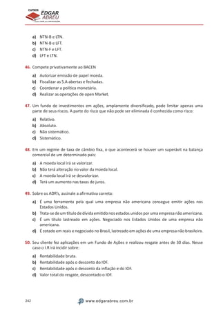 242 www.edgarabreu.com.br
EDGAR
ABREU
prof.cursos
prepara você para CERTIFICAÇÕES
a)	 NTN-B e LTN.
b)	 NTN-B e LFT.
c)	 NTN-F e LFT.
d)	 LFT e LTN.
46.	Compete privativamente ao BACEN
a)	 Autorizar emissão de papel moeda.
b)	 Fiscalizar as S.A abertas e fechadas.
c)	 Coordenar a política monetária.
d)	 Realizar as operações de open Market.
47.	Um fundo de investimentos em ações, amplamente diversificado, pode limitar apenas uma
parte de seus riscos. A parte do risco que não pode ser eliminada é conhecida como risco:
a)	 Relativo.
b)	 Absoluto.
c)	 Não sistemático.
d)	 Sistemático.
48.	Em um regime de taxa de câmbio fixa, o que acontecerá se houver um superávit na balança
comercial de um determinado país:
a)	 A moeda local irá se valorizar.
b)	 Não terá alteração no valor da moeda local.
c)	 A moeda local irá se desvalorizar.
d)	 Terá um aumento nas taxas de juros.
49.	Sobre os ADR’s, assinale a afirmativa correta:
a)	 É uma ferramenta pela qual uma empresa não americana consegue emitir ações nos
Estados Unidos.
b)	 Trata-se de um título de dívida emitido nos estados unidos por uma empresa não americana.
c)	 É um título lastreado em ações. Negociado nos Estados Unidos de uma empresa não
americana.
d)	 É cotado em reais e negociado no Brasil, lastreado em ações de uma empresa não brasileira.
50.	Seu cliente fez aplicações em um Fundo de Ações e realizou resgate antes de 30 dias. Nesse
caso o I.R irá incidir sobre:
a)	 Rentabilidade bruta.
b)	 Rentabilidade após o desconto do IOF.
c)	 Rentabilidade após o desconto da inflação e do IOF.
d)	 Valor total do resgate, descontado o IOF.
 