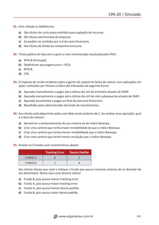 CPA-20 | Simulado
243www.edgarabreu.com.br
51.	Com relação as debêntures:
a)	 São títulos de curto prazo emitidos para captação de recursos.
b)	 São títulos patrimoniais da empresa.
c)	 Só podem ser emitidas por S.A do ramo financeiro.
d)	 São títulos de dívida da companhia emissora.
52.	Título público do tipo zero cupom e com remuneração atualizada pelo IPCA:
a)	 NTN-B (Principal).
b)	 Debêntures que pagam juros + IPCA.
c)	 NTN-B.
d)	 LTN.
53.	O imposto de renda incidente sobre o ganho de capital em bolsa de valores com aplicações em
ações realizados por Pessoa Jurídica são tributados da seguinte forma:
a)	 Apurado mensalmente e pagos até o último dia útil do trimestre através de DARF.
b)	 Apurado mensalmente e pagos até o último dia útil do mês subsequente através de DARF.
c)	 Apurado anualmente e pagos ao final do exercício financeiro.
d)	 Recolhidos pelo administrador do fundo de investimentos.
54.	Seu cliente está adquirindo ações com Beta muito próximo de 1. Ao realizar essa operação, qual
é a ideia do mesmo:
a)	 Aproximar a comportamento da sua carteira ao do índice Bovespa.
b)	 Criar uma carteira que tenha maior rentabilidade do que o índice Bovespa.
c)	 Criar uma carteira que tenha menor rentabilidade que o índice Bovespa.
d)	 Criar uma carteira que tenha menor oscilação que o índice Bovespa.
55.	Analise os 2 fundos com características abaixo:
Tracking Error Desvio Padrão
FUNDO A 8 1
FUNDO B 1 8
Seu cliente deseja que você o indique o fundo que possui menores chances de se descolar do
seu benchmark. Nesse caso você deveria indicar:
a)	 Fundo B, pois possui menor tracking error.
b)	 Fundo A, pois possui maior tracking error.
c)	 Fundo A, pois possui menor desvio padrão.
d)	 Fundo B, pois possui maior desvio padrão.
 