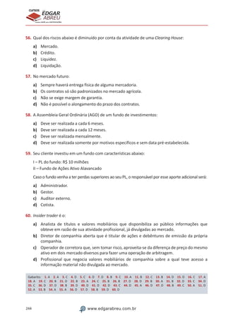 244 www.edgarabreu.com.br
EDGAR
ABREU
prof.cursos
prepara você para CERTIFICAÇÕES
56.	Qual dos riscos abaixo é diminuído por conta da atividade de uma Clearing House:
a)	 Mercado.
b)	Crédito.
c)	Liquidez.
d)	 Liquidação.
57.	No mercado futuro:
a)	 Sempre haverá entrega física de alguma mercadoria.
b)	 Os contratos só são padronizados no mercado agrícola.
c)	 Não se exige margem de garantia.
d)	 Não é possível o alongamento do prazo dos contratos.
58.	A Assembleia Geral Ordinária (AGO) de um fundo de investimentos:
a)	 Deve ser realizada a cada 6 meses.
b)	 Deve ser realizada a cada 12 meses.
c)	 Deve ser realizada mensalmente.
d)	 Deve ser realizada somente por motivos específicos e sem data pré-estabelecida.
59.	Seu cliente investiu em um fundo com características abaixo:
I – PL do fundo: R$ 10 milhões
II – Fundo de Ações Ativo Alavancado
Caso o fundo venha a ter perdas superiores ao seu PL, o responsável por esse aporte adicional será:
a)	 Administrador.
b)	 Gestor.
c)	 Auditor externo.
d)	 Cotista.
60.	Insider trader é o:
a)	 Analista de títulos e valores mobiliários que disponibiliza ao público informações que
obteve em razão de sua atividade profissional, já divulgadas ao mercado.
b)	 Diretor de companhia aberta que é titular de ações e debêntures de emissão da própria
companhia.
c)	 Operador de corretora que, sem tomar risco, aproveita-se da diferença de preço do mesmo
ativo em dois mercado diversos para fazer uma operação de arbitragem.
d)	 Profissional que negocia valores mobiliários de companhia sobre a qual teve acesso a
informação material não divulgada ao mercado.
Gabarito: 1. A 2. A 3. C 4. D 5. C 6. D 7. D 8. B 9. C 10. A 11. B 12. C 13. B 14. D 15. D 16. C 17. A 
18. A 19. C 20. B 21. D 22. B 23. A 24. C 25. B 26. B 27. D 28. D 29. B 30. A 31. B 32. D 33. C 34. D 
35. C 36. D 37. D 38. B 39. D 40. D 41. D 42. D 43. C 44. D 45. A 46. D 47. D 48. B 49. C 50. A 51. D 
52. A 53. B 54. A 55. A 56. D 57. D 58. B 59. D 60. D
 