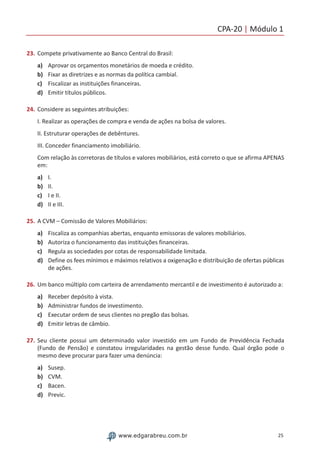 CPA-20 | Módulo 1
25www.edgarabreu.com.br
23.	Compete privativamente ao Banco Central do Brasil:
a)	 Aprovar os orçamentos monetários de moeda e crédito.
b)	 Fixar as diretrizes e as normas da política cambial.
c)	 Fiscalizar as instituições financeiras.
d)	 Emitir títulos públicos.
24.	Considere as seguintes atribuições:
I. Realizar as operações de compra e venda de ações na bolsa de valores.
II. Estruturar operações de debêntures.
III. Conceder financiamento imobiliário.
Com relação às corretoras de títulos e valores mobiliários, está correto o que se afirma APENAS
em:
a)	 I.
b)	 II.
c)	 I e II.
d)	 II e III.
25.	A CVM – Comissão de Valores Mobiliários:
a)	 Fiscaliza as companhias abertas, enquanto emissoras de valores mobiliários.
b)	 Autoriza o funcionamento das instituições financeiras.
c)	 Regula as sociedades por cotas de responsabilidade limitada.
d)	 Define os fees mínimos e máximos relativos a oxigenação e distribuição de ofertas públicas
de ações.
26.	Um banco múltiplo com carteira de arrendamento mercantil e de investimento é autorizado a:
a)	 Receber depósito à vista.
b)	 Administrar fundos de investimento.
c)	 Executar ordem de seus clientes no pregão das bolsas.
d)	 Emitir letras de câmbio.
27.	Seu cliente possui um determinado valor investido em um Fundo de Previdência Fechada
(Fundo de Pensão) e constatou irregularidades na gestão desse fundo. Qual órgão pode o
mesmo deve procurar para fazer uma denúncia:
a)	 Susep.
b)	 CVM.
c)	 Bacen.
d)	 Previc.
 