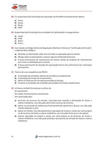 26 www.edgarabreu.com.br
EDGAR
ABREU
prof.cursos
prepara você para CERTIFICAÇÕES
28.	É o responsável pela fiscalização das operações de Previdência Complementar Aberta:
a)	 Previc.
b)	 Susep.
c)	 Bacen.
d)	 CVM.
29.	Responsável pela fiscalização das sociedades de capitalização e resseguradoras:
a)	 Susep.
b)	 CVM.
c)	 Bacen.
d)	 Previc.
30.	Com relação ao Código Anbima de Regulação e Melhores Práticas de “Certificação Continuada”,
o objetivo desse código é:
a)	 Abrandar as informações sobre risco em todas as aplicações para os clientes.
b)	 Obrigar todos os participantes a possuir alguma certificação financeira.
c)	 A busca permanente do compromisso de realizar vendas de produtos de investimentos
com maior rentabilidade para o cliente.
d)	 A busca permanente da elevação da capacitação técnica dos profissionais das instituições
participantes.
31.	Trata-se de uma competência da PREVIC:
a)	 Fiscalização das entidades abertas de previdência complementar.
b)	 Fiscalização dos fundos de investimentos.
c)	 Definir as diretrizes do mercado de previdência fechada.
d)	 Fiscalizar as atividades das entidades de previdência fechada complementar.
32.	Um banco múltiplo formado por carteiras de:
(I) investimento
(II) crédito, financiamento e investimento
tem autorização para:
a)	 participar do processo de emissão, subscrição para revenda e distribuição de títulos e
valores mobiliários, mas não pode administrar recursos de terceiros.
b)	 operar na concessão de crédito para financiamento de capital fixo e de giro, mas não pode
receber depósitos à vista.
c)	 operar em câmbio, mas não pode praticar operações de compra e venda, por conta própria
ou de terceiros, de títulos e valores mobiliários, nos mercados financeiros e de capitais.
d)	 praticar operações de compra e venda, por conta própria ou de terceiros, de títulos e
valores mobiliários, mas não pode participar do processo de emissão de títulos e valores
mobiliários.
 