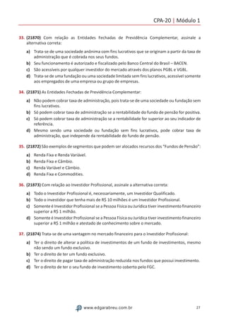 CPA-20 | Módulo 1
27www.edgarabreu.com.br
33.	(21870) Com relação as Entidades Fechadas de Previdência Complementar, assinale a
alternativa correta:
a)	 Trata-se de uma sociedade anônima com fins lucrativos que se originam a partir da taxa de
administração que é cobrada nos seus fundos.
b)	 Seu funcionamento é autorizado e fiscalizado pelo Banco Central do Brasil – BACEN.
c)	 São acessíveis por qualquer investidor do mercado através dos planos PGBL e VGBL.
d)	 Trata-se de uma fundação ou uma sociedade limitada sem fins lucrativos, acessível somente
aos empregados de uma empresa ou grupo de empresas.
34.	(21871) As Entidades Fechadas de Previdência Complementar:
a)	 Não podem cobrar taxa de administração, pois trata-se de uma sociedade ou fundação sem
fins lucrativos.
b)	 Só podem cobrar taxa de administração se a rentabilidade do fundo de pensão for positiva.
c)	 Só podem cobrar taxa de administração se a rentabilidade for superior ao seu indicador de
referência.
d)	 Mesmo sendo uma sociedade ou fundação sem fins lucrativos, pode cobrar taxa de
administração, que independe da rentabilidade do fundo de pensão.
35.	(21872) São exemplos de segmentos que podem ser alocados recursos dos “Fundos de Pensão”:
a)	 Renda Fixa e Renda Variável.
b)	 Renda Fixa e Câmbio.
c)	 Renda Variável e Câmbio.
d)	 Renda Fixa e Commodities.
36.	(21873) Com relação ao Investidor Profissional, assinale a alternativa correta:
a)	 Todo o Investidor Profissional é, necessariamente, um Investidor Qualificado.
b)	 Todo o investidor que tenha mais de R$ 10 milhões é um Investidor Profissional.
c)	 Somente é Investidor Profissional se a Pessoa Física ou Jurídica tiver investimento financeiro
superior a R$ 1 milhão.
d)	 Somente é Investidor Profissional se a Pessoa Física ou Jurídica tiver investimento financeiro
superior a R$ 1 milhão e atestado de conhecimento sobre o mercado.
37.	(21874) Trata-se de uma vantagem no mercado financeiro para o Investidor Profissional:
a)	 Ter o direito de alterar a política de investimentos de um fundo de investimentos, mesmo
não sendo um fundo exclusivo.
b)	 Ter o direito de ter um fundo exclusivo.
c)	 Ter o direito de pagar taxa de administração reduzida nos fundos que possui investimento.
d)	 Ter o direito de ter o seu fundo de investimento coberto pelo FGC.
 
