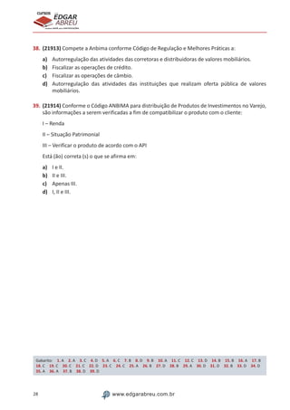 28 www.edgarabreu.com.br
EDGAR
ABREU
prof.cursos
prepara você para CERTIFICAÇÕES
38.	(21913) Compete a Anbima conforme Código de Regulação e Melhores Práticas a:
a)	 Autorregulação das atividades das corretoras e distribuidoras de valores mobiliários.
b)	 Fiscalizar as operações de crédito.
c)	 Fiscalizar as operações de câmbio.
d)	 Autorregulação das atividades das instituições que realizam oferta pública de valores
mobiliários.
39.	(21914) Conforme o Código ANBIMA para distribuição de Produtos de Investimentos no Varejo,
são informações a serem verificadas a fim de compatibilizar o produto com o cliente:
I – Renda
II – Situação Patrimonial
III – Verificar o produto de acordo com o API
Está (ão) correta (s) o que se afirma em:
a)	 I e II.
b)	 II e III.
c)	 Apenas III.
d)	 I, II e III.
Gabarito: 1. A 2. A 3. C 4. D 5. A 6. C 7. B 8. D 9. B 10. A 11. C 12. C 13. D 14. B 15. B 16. A 17. B
18. C 19. C 20. C 21. C 22. D 23. C 24. C 25. A 26. B 27. D 28. B 29. A 30. D 31. D 32. B 33. D 34. D 
35. A 36. A 37. B 38. D 39. D
 