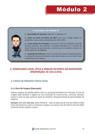 29
Módulo 2
www.edgarabreu.com.br
O que esperar do Módulo 2?
1.	 Quantidade de Questões: Mínimo 9 e Máximo 15.
2.	 Como era antes de Março de 2017: Esse era o antigo módulo 6;
aumentou o peso, antes representava de 10% a 20%.
3.	 O que mudou de conteúdo: O assunto de API foi ampliado, incluindo
finanças pessoais, por exemplo. A grande alteração foi a inclusão do
tema Finanças Comportamentais, assunto que era cobrado somente na
certificação CEA da ANBIMA.
4.	 Avaliação do Professor: Com a inclusão de Finanças Comportamentais
e o aumento do peso do módulo, esse capítulo passa a ser um dos 3 mais
importantes para a prova!
2. COMPLIANCE LEGAL, ÉTICA E ANÁLISE DO PERFIL DO INVESTIDOR
(PROPORÇÃO: DE 15% A 25%)
2.1 RISCO DE IMAGEM E RISCO LEGAL
2.1.1 Risco De Imagem (Reputação)
Impacto negativo da opinião pública sobre as operações/atividades da instituição. O risco de
imagem pode danificar o negócio de uma instituição de muitas formas, como por exemplo:
queda no valor da ação, perda do apoio da clientela e desaparecimento de oportunidades de
negócios.
Exemplo: Operação Lava Jato, ações Petrobrás – valor da ação saiu de mais de 23,00 em 2014
(início das denúncias contra a empresa) e chegou a um pouco mais de 4,00 no início de 2016,
conforme mostra o gráfico a seguir.
 