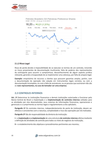 30 www.edgarabreu.com.br
EDGAR
ABREU
prof.cursos
prepara você para CERTIFICAÇÕES
2.1.2 Risco Legal
Risco de perda devido à impossibilidade de se executar os termos de um contrato, incluindo
os riscos provenientes de documentação insuficiente, falta de poderes dos representantes
da contraparte para assumir o compromisso, desconhecimento de algum aspecto jurídico
relevante, gerando a incapacidade de se implementar uma cobrança, por falta de amparo legal.
Exemplo: empréstimo de recursos a clientes que possuem garantias amplas, porém, com
a documentação da operação não calçada em instrumentos legais corretos, ou com a
documentação incompleta, ou com a falta de assinaturas, ou as pessoas que assinaram não são
os reais representantes, no caso do tomador ser uma empresa.
2.2 CONTROLES INTERNOS
Art. 1º Determinar às instituições financeiras e demais instituições autorizadas a funcionar pelo
Banco Central do Brasil a implantação e a implementação de controles internos voltados para
as atividades por elas desenvolvidas, seus sistemas de informações financeiras, operacionais e
gerenciais e o cumprimento as normas legais e regulamentares a elas aplicáveis.
Parágrafo 1º Os controles internos, independentemente do porte da instituição, devem ser
efetivos e consistentes com a natureza, complexidade e risco das operações por ela realizadas.
Parágrafo 2º São de responsabilidade da diretoria da instituição:
I – a implantação e a implementação de uma estrutura de controles internos efetiva mediante
a definição de atividades de controle para todos os níveis de negócios da instituição;
II – o estabelecimento dos objetivos e procedimentos pertinentes aos mesmos;
 