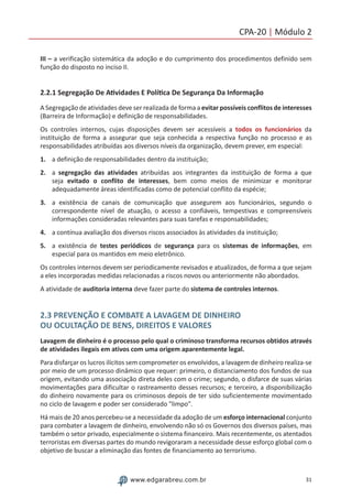 31www.edgarabreu.com.br
CPA-20 | Módulo 2
III – a verificação sistemática da adoção e do cumprimento dos procedimentos definido sem
função do disposto no inciso II.
2.2.1 Segregação De Atividades E Política De Segurança Da Informação
A Segregação de atividades deve ser realizada de forma a evitar possíveis conflitos de interesses
(Barreira de Informação) e definição de responsabilidades.
Os controles internos, cujas disposições devem ser acessíveis a todos os funcionários da
instituição de forma a assegurar que seja conhecida a respectiva função no processo e as
responsabilidades atribuídas aos diversos níveis da organização, devem prever, em especial:
1.	 a definição de responsabilidades dentro da instituição;
2.	 a segregação das atividades atribuídas aos integrantes da instituição de forma a que
seja evitado o conflito de interesses, bem como meios de minimizar e monitorar
adequadamente áreas identificadas como de potencial conflito da espécie;
3.	 a existência de canais de comunicação que assegurem aos funcionários, segundo o
correspondente nível de atuação, o acesso a confiáveis, tempestivas e compreensíveis
informações consideradas relevantes para suas tarefas e responsabilidades;
4.	 a contínua avaliação dos diversos riscos associados às atividades da instituição;
5.	 a existência de testes periódicos de segurança para os sistemas de informações, em
especial para os mantidos em meio eletrônico.
Os controles internos devem ser periodicamente revisados e atualizados, de forma a que sejam
a eles incorporadas medidas relacionadas a riscos novos ou anteriormente não abordados.
A atividade de auditoria interna deve fazer parte do sistema de controles internos.
2.3 PREVENÇÃO E COMBATE A LAVAGEM DE DINHEIRO
OU OCULTAÇÃO DE BENS, DIREITOS E VALORES
Lavagem de dinheiro é o processo pelo qual o criminoso transforma recursos obtidos através
de atividades ilegais em ativos com uma origem aparentemente legal.
Para disfarçar os lucros ilícitos sem comprometer os envolvidos, a lavagem de dinheiro realiza-se
por meio de um processo dinâmico que requer: primeiro, o distanciamento dos fundos de sua
origem, evitando uma associação direta deles com o crime; segundo, o disfarce de suas várias
movimentações para dificultar o rastreamento desses recursos; e terceiro, a disponibilização
do dinheiro novamente para os criminosos depois de ter sido suficientemente movimentado
no ciclo de lavagem e poder ser considerado "limpo".
Há mais de 20 anos percebeu-se a necessidade da adoção de um esforço internacional conjunto
para combater a lavagem de dinheiro, envolvendo não só os Governos dos diversos países, mas
também o setor privado, especialmente o sistema financeiro. Mais recentemente, os atentados
terroristas em diversas partes do mundo revigoraram a necessidade desse esforço global com o
objetivo de buscar a eliminação das fontes de financiamento ao terrorismo.
 