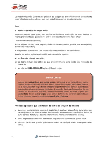 32 www.edgarabreu.com.br
EDGAR
ABREU
prof.cursos
prepara você para CERTIFICAÇÕES
Os mecanismos mais utilizados no processo de lavagem de dinheiro envolvem teoricamente
essas três etapas independentes que, com frequência, ocorrem simultaneamente.
Pena
•• Reclusão de três a dez anos e multa.
Incorre na mesma pena quem, para ocultar ou dissimular a utilização de bens, direitos ou
valores provenientes de qualquer dos crimes antecedentes referidos neste artigo:
I – os converte em ativos lícitos;
II – os adquire, recebe, troca, negocia, dá ou recebe em garantia, guarda, tem em depósito,
movimenta ou transfere;
III – importa ou exporta bens com valores não correspondentes aos verdadeiros.
A multa pecuniária, aplicada pelo COAF, será variável não superior:
a)	 ao dobro do valor da operação;
b)	 ao dobro do lucro real obtido ou que presumivelmente seria obtido pela realização da
operação;
c)	 ao valor de R$ 20.000.000,00 (vinte milhões de reais);
IMPORTANTE:
A pena será reduzida de um a dois terços e começará a ser cumprida em regime
aberto, podendo o juiz deixar de aplicá-la ou substituí-la por pena restritiva de direitos,
se o autor, coautor ou partícipe colaborar espontaneamente com as autoridades,
prestando esclarecimentos que conduzam à apuração das infrações penais e de sua
autoria ou à localização dos bens, direitos ou valores objeto do crime. A pena será
aumentada de um a dois terços, se os crimes definidos na lei forem cometidos de
forma reiterada ou por intermédio de organização criminosa.
Principais operações que são indícios de crimes de lavagem de dinheiro
I.	 aumentos substanciais no volume de depósitos de qualquer pessoa física ou jurídica, sem
causa aparente, em especial se tais depósitos são posteriormente transferidos, dentro de
curto período de tempo, a destino anteriormente não relacionado com o cliente;
II.	 troca de grandes quantidades de notas de pequeno valor por notas de grande valor;
III.	 proposta de troca de grandes quantias em moeda nacional por moeda estrangeira e vice-
versa;
 
