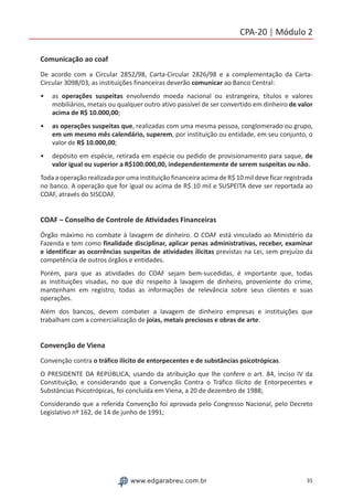 35www.edgarabreu.com.br
CPA-20 | Módulo 2
Comunicação ao coaf
De acordo com a Circular 2852/98, Carta-Circular 2826/98 e a complementação da Carta-
Circular 3098/03, as instituições financeiras deverão comunicar ao Banco Central:
•• as operações suspeitas envolvendo moeda nacional ou estrangeira, títulos e valores
mobiliários, metais ou qualquer outro ativo passível de ser convertido em dinheiro de valor
acima de R$ 10.000,00;
•• as operações suspeitas que, realizadas com uma mesma pessoa, conglomerado ou grupo,
em um mesmo mês calendário, superem, por instituição ou entidade, em seu conjunto, o
valor de R$ 10.000,00;
•• depósito em espécie, retirada em espécie ou pedido de provisionamento para saque, de
valor igual ou superior a R$100.000,00, independentemente de serem suspeitas ou não.
Toda a operação realizada por uma instituição financeira acima de R$ 10 mil deve ficar registrada
no banco. A operação que for igual ou acima de R$ 10 mil e SUSPEITA deve ser reportada ao
COAF, através do SISCOAF.
COAF – Conselho de Controle de Atividades Financeiras
Órgão máximo no combate à lavagem de dinheiro. O COAF está vinculado ao Ministério da
Fazenda e tem como finalidade disciplinar, aplicar penas administrativas, receber, examinar
e identificar as ocorrências suspeitas de atividades ilícitas previstas na Lei, sem prejuízo da
competência de outros órgãos e entidades.
Porém, para que as atividades do COAF sejam bem-sucedidas, é importante que, todas
as instituições visadas, no que diz respeito à lavagem de dinheiro, proveniente do crime,
mantenham em registro, todas as informações de relevância sobre seus clientes e suas
operações.
Além dos bancos, devem combater a lavagem de dinheiro empresas e instituições que
trabalham com a comercialização de joias, metais preciosos e obras de arte.
Convenção de Viena
Convenção contra o tráfico ilícito de entorpecentes e de substâncias psicotrópicas.
O PRESIDENTE DA REPÚBLICA, usando da atribuição que lhe confere o art. 84, inciso IV da
Constituição, e considerando que a Convenção Contra o Tráfico Ilícito de Entorpecentes e
Substâncias Psicotrópicas, foi concluída em Viena, a 20 de dezembro de 1988;
Considerando que a referida Convenção foi aprovada pelo Congresso Nacional, pelo Decreto
Legislativo nº 162, de 14 de junho de 1991;
 