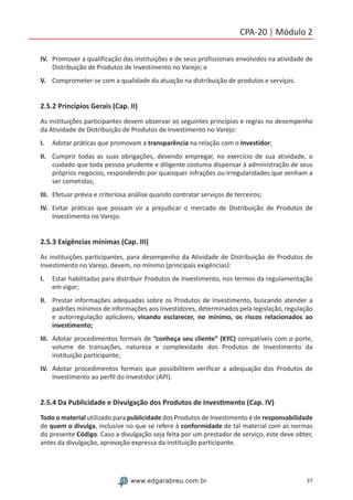 37www.edgarabreu.com.br
CPA-20 | Módulo 2
IV.	 Promover a qualificação das instituições e de seus profissionais envolvidos na atividade de
Distribuição de Produtos de Investimento no Varejo; e
V.	 Comprometer-se com a qualidade da atuação na distribuição de produtos e serviços.
2.5.2 Princípios Gerais (Cap. II)
As instituições participantes devem observar os seguintes princípios e regras no desempenho
da Atividade de Distribuição de Produtos de Investimento no Varejo:
I.	 Adotar práticas que promovam a transparência na relação com o Investidor;
II.	 Cumprir todas as suas obrigações, devendo empregar, no exercício de sua atividade, o
cuidado que toda pessoa prudente e diligente costuma dispensar à administração de seus
próprios negócios, respondendo por quaisquer infrações ou irregularidades que venham a
ser cometidas;
III.	 Efetuar prévia e criteriosa análise quando contratar serviços de terceiros;
IV.	 Evitar práticas que possam vir a prejudicar o mercado de Distribuição de Produtos de
Investimento no Varejo.
2.5.3 Exigências mínimas (Cap. III)
As instituições participantes, para desempenho da Atividade de Distribuição de Produtos de
Investimento no Varejo, devem, no mínimo (principais exigências):
I.	 Estar habilitadas para distribuir Produtos de Investimento, nos termos da regulamentação
em vigor;
II.	 Prestar informações adequadas sobre os Produtos de Investimento, buscando atender a
padrões mínimos de informações aos Investidores, determinados pela legislação, regulação
e autorregulação aplicáveis, visando esclarecer, no mínimo, os riscos relacionados ao
investimento;
III.	 Adotar procedimentos formais de “conheça seu cliente” (KYC) compatíveis com o porte,
volume de transações, natureza e complexidade dos Produtos de Investimento da
instituição participante;
IV.	 Adotar procedimentos formais que possibilitem verificar a adequação dos Produtos de
Investimento ao perfil do Investidor (API).
2.5.4 Da Publicidade e Divulgação dos Produtos de Investimento (Cap. IV)
Todo o material utilizado para publicidade dos Produtos de Investimento é de responsabilidade
de quem o divulga, inclusive no que se refere à conformidade de tal material com as normas
do presente Código. Caso a divulgação seja feita por um prestador de serviço, este deve obter,
antes da divulgação, aprovação expressa da instituição participante.
 