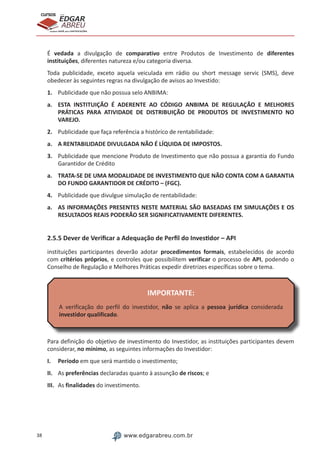38 www.edgarabreu.com.br
EDGAR
ABREU
prof.cursos
prepara você para CERTIFICAÇÕES
É vedada a divulgação de comparativo entre Produtos de Investimento de diferentes
instituições, diferentes natureza e/ou categoria diversa.
Toda publicidade, exceto aquela veiculada em rádio ou short message servic (SMS), deve
obedecer às seguintes regras na divulgação de avisos ao Investido:
1.	 Publicidade que não possua selo ANBIMA:
a.	 ESTA INSTITUIÇÃO É ADERENTE AO CÓDIGO ANBIMA DE REGULAÇÃO E MELHORES
PRÁTICAS PARA ATIVIDADE DE DISTRIBUIÇÃO DE PRODUTOS DE INVESTIMENTO NO
VAREJO.
2.	 Publicidade que faça referência a histórico de rentabilidade:
a.	 A RENTABILIDADE DIVULGADA NÃO É LÍQUIDA DE IMPOSTOS.
3.	 Publicidade que mencione Produto de Investimento que não possua a garantia do Fundo
Garantidor de Crédito
a.	 TRATA-SE DE UMA MODALIDADE DE INVESTIMENTO QUE NÃO CONTA COM A GARANTIA
DO FUNDO GARANTIDOR DE CRÉDITO – (FGC).
4.	 Publicidade que divulgue simulação de rentabilidade:
a.	 AS INFORMAÇÕES PRESENTES NESTE MATERIAL SÃO BASEADAS EM SIMULAÇÕES E OS
RESULTADOS REAIS PODERÃO SER SIGNIFICATIVAMENTE DIFERENTES.
2.5.5 Dever de Verificar a Adequação de Perfil do Investidor – API
instituições participantes deverão adotar procedimentos formais, estabelecidos de acordo
com critérios próprios, e controles que possibilitem verificar o processo de API, podendo o
Conselho de Regulação e Melhores Práticas expedir diretrizes específicas sobre o tema.
IMPORTANTE:
A verificação do perfil do investidor, não se aplica a pessoa jurídica considerada
investidor qualificado.
Para definição do objetivo de investimento do Investidor, as instituições participantes devem
considerar, no mínimo, as seguintes informações do Investidor:
I.	Período em que será mantido o investimento;
II.	 As preferências declaradas quanto à assunção de riscos; e
III.	 As finalidades do investimento.
 