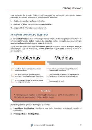 39www.edgarabreu.com.br
CPA-20 | Módulo 2
Para definição da situação financeira do Investidor, as instituições participantes devem
considerar, no mínimo, as seguintes informações do Investidor:
I.	 O valor das receitas regulares declaradas;
II.	 O valor e os ativos que compõem seu patrimônio; e
III.	 A necessidade futura de recursos declarada.
2.6 ANÁLISE DO PERFIL DO INVESTIDOR
As pessoas habilitadas a atuar como integrantes do sistema de distribuição e os consultores de
valores mobiliários não podem recomendar produtos, realizar operações ou prestar serviços
sem que verifiquem sua adequação ao perfil do cliente.
A API pode ser realizadas mediante contato pessoal ou com o uso de qualquer meio de
comunicação, seja sob forma oral, escrita, eletrônica ou pela rede (internet) mundial de
computadores.
ATENÇÃO:
A Instituição deve atualizar as informações relativas ao perfil de seus clientes em
intervalos não superiores a 24 (vinte e quatro) meses.
Não é obrigatório a aplicação do API para os clientes:
I.	 Investidores Qualificados. (Lembre-se que todo investidor profisisonal também é
qualificado)
II.	 Pessoa jurídica de direito público.
 