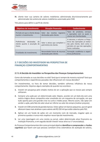 40 www.edgarabreu.com.br
EDGAR
ABREU
prof.cursos
prepara você para CERTIFICAÇÕES
III.	 cliente tiver sua carteira de valores mobiliários administrada discricionariamente por
administrador de carteira de valores mobiliários autorizado pela CVM.
Três pilares para definir o perfil do cliente:
Objetivos de investimento Situação Financeira Conhecimento
Período em que o cliente deseja
manter o investimento.
Valor das receitas regulares
declaradas pelo cliente.
Tipos de produtos, serviços
e operações com os quais o
cliente tem familiaridade.
Preferências declaradas do
cliente quanto à assunção de
riscos.
Valor e ativos que compõem o
patrimônio do cliente.
A natureza, o volume e a frequ-
ência das operações já realiza-
das pelo cliente, bem como o
período em que tais operações
foram realizadas.
Finalidades do investimento.
Necessidade futura de recursos
declarada pelo cliente.
Formação acadêmica e experi-
ência profissional.
2.7 DECISÕES DO INVESTIDOR NA PERSPECTIVA DE
FINANÇAS COMPORTAMENTAIS
2.7.1 A Decisão do Investidor na Perspectiva das Finanças Comportamentais
Como são tomadas as suas decisões na vida? Será que é sempre de maneira racional? Será que
comportamentos e experiências passadas não influenciam em nossas decisões?
Em investimentos, na hora de tomar decisões, também sofremos influência do nosso
comportamento. Vejamos alguns exemplos de quando isso acontece:
1.	 Investir em poupança pelo simples motivo de ser a aplicação que os nossos pais sempre
utilizaram.
2.	 Comprar uma ação por um determinado valor. Depois, acordar em um belo dia com uma
notícia trágica dessa companhia estar envolvida em um esquema de corrupção, em que
tudo aponta para uma grande crise no curto e médio prazo. Mesmo assim, não optar em
vender a ação, pelo fato do valor atual ser inferior ao valor de compra (realizar prejuízo).
3.	 Investir em CDB somente de grandes bancos. Evitar aplicar em bancos pequenos, que em geral
oferecem taxas mais atrativas e para valores até R$ 250 mil que estão cobertos pelo FGC.
4.	 Aplicar em um fundo de ações em um momento ruim de mercado, resgatar após as
primeiras quedas e nunca mais reaplicar nesse tipo de investimento.
5.	 Ler uma reportagem em uma revista ou jornal, sobre determinado ativo financeiro ou
institição financeira, e em seguida decidir investir nesse ativo ou I.F anunciado(a).
As Finanças Comportamentais têm como principal objetivo identificar e compreender as ilusões
cognitivas que fazem com que pessoas cometam erros sistemáticos de avaliação de valores,
 