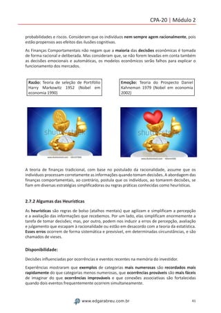 41www.edgarabreu.com.br
CPA-20 | Módulo 2
probabilidades e riscos. Consideram que os indivíduos nem sempre agem racionalmente, pois
estão propensos aos efeitos das ilusões cognitivas.
As Finanças Comportamentais não negam que a maioria das decisões econômicas é tomada
de forma racional e deliberada. Mas consideram que, se não forem levadas em conta também
as decisões emocionais e automáticas, os modelos econômicos serão falhos para explicar o
funcionamento dos mercados.
Razão: Teoria de seleção de Portifólio
Harry Markowitz 1952 (Nobel em
economia 1990)
Emoção: Teoria do Prospecto Daniel
Kahneman 1979 (Nobel em economia
2002)
A teoria de finanças tradicional, com base no postulado da racionalidade, assume que os
indivíduos processam corretamente as informações quando tomam decisões. A abordagem das
finanças comportamentais, ao contrário, postula que os indivíduos, ao tomarem decisões, se
fiam em diversas estratégias simplificadoras ou regras práticas conhecidas como heurísticas.
2.7.2 Algumas das Heurísticas
As heurísticas são regras de bolso (atalhos mentais) que agilizam e simplificam a percepção
e a avaliação das informações que recebemos. Por um lado, elas simplificam enormemente a
tarefa de tomar decisões; mas, por outro, podem nos induzir a erros de percepção, avaliação
e julgamento que escapam à racionalidade ou estão em desacordo com a teoria da estatística.
Esses erros ocorrem de forma sistemática e previsível, em determinadas circunstâncias, e são
chamados de vieses.
Disponibilidade:
Decisões influenciadas por ocorrências e eventos recentes na memória do investidor.
Experiências mostraram que exemplos de categorias mais numerosas são recordados mais
rapidamente do que categorias menos numerosas, que ocorrências prováveis são mais fáceis
de imaginar do que ocorrências improváveis e que conexões associativas são fortalecidas
quando dois eventos frequentemente ocorrem simultaneamente.
 