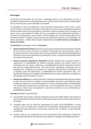 43www.edgarabreu.com.br
CPA-20 | Módulo 2
Ancoragem
A heurística da Ancoragem faz com que a exposição prévia a uma informação nos leve a
considerá-la fortemente na tomada de decisão ou na formulação de estimativas, independente
de sua relevância para o que é decidido ou estimado.
A ancoragem se deve principalmente a um mecanismo relacionado à forma como a nossa
mente funciona: o priming. O priming é o efeito decorrente da enorme capacidade associativa
da nossa mente, que faz com que palavras, conceitos e números evoquem outros similares, um
após o outro, numa reação em cadeia. Ou seja, uma palavra é mais rapidamente lembrada, e
se torna mais disponível na nossa mente, se tiver conexão com outras vistas/ouvidas em um
momento recente. É também o processo pelo qual experiências recentes nos predispõem, de
forma automática, a adotar determinado comportamento. É muito comum a ancoragem se
basear em valores.
Da heurística da ancoragem emanam três vieses:
•• Ajuste insuficiente da âncora: preconiza que as pessoas desenvolvem estimativas partindo
de uma âncora inicial, com base em qualquer informação que seja fornecida, a qual é
ajustada até produzir uma resposta final. Uma consequência importante da utilização dessa
heurística é que o ajuste geralmente é insuficiente, ou seja, a resposta final frequentemente
fica próxima dessa âncora.
•• Vieses de eventos conjuntivos e disjuntivos: estudos indicam que as pessoas tendem a
superestimar a probabilidade de eventos conjuntos (eventos que devem ocorrer em
conjunção com um outro) e subestimar a probabilidade de eventos disjuntivos (eventos
que ocorrem independentemente). “Esse viés fornece explicações importantes para os
problemas de cronograma de projetos que requerem planejamento multiestágio, pois
a tendência geral de superestimar a probabilidade de eventos conjuntivos leva a um
injustificado otimismo na avaliação da propensão de que planos serão bem sucedidos ou
que projetos serão finalizados no prazo”.
•• Excesso de confiança: em análise de decisão, especialistas frequentemente são requisitados
a expressar suas crenças em relação a uma quantidade, tal como o valor médio do índice
da Bolsa de Valores em um determinado dia, na forma de distribuição de probabilidade.
“Tal distribuição é geralmente construída por meio da solicitação para que as pessoas
selecionem valores que correspondam a percentis específicos na sua distribuição de
probabilidade subjetiva”.
Exemplos aplicados a investimentos:
1.	 um investidor que compra a ação da companhia A que custa R$ 80, tende a achar barata a
ação da companhia B, cotada em R$ 20, ainda que as duas empresas não tenham nenhuma
correlação.
2.	 Investidor aplica em um fundo de investimento um valor de R$ 100.000,00 e a bolsa
começa a cair. Ele decide não se desfazer do investimento, independemete de qual seja
a perspectiva futura do preço e da economia, enquanto não “recuperar” o valor investido
inicialmente.
3.	 Comprar ação de uma companhia que está custando R$ 5,00, justificando a decisão de
investimento pelo fato do valor dessa mesma ação já ter chegado à R$ 30,00 meses atrás.
 