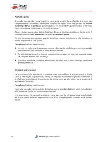 44 www.edgarabreu.com.br
EDGAR
ABREU
prof.cursos
prepara você para CERTIFICAÇÕES
Aversão à perda
A aversão à perda não é uma heurística, como trata o edital da certificação, e sim um víes
comportamental. A Aversão à Perda (loss aversion, em Inglês) é um viés que nos faz atribuir
maior importância às perdas do que aos ganhos, nos induzindo frequentemente a correr mais
riscos no intuito de tentar reparar eventuais prejuízos.
Alguns estudos sugerem que isso se dá porque, do ponto de vista psicológico, a dor da perda é
sentida com muito mais intensidade do que o prazer com o ganho.
Em investimentos isso acontece quando decidimos manter investimentos não lucrativos e
vender investimentos com ganho.
Exemplos aplicados a investimentos:
1.	 Investir em caderneta de poupança, mesmo não estando satisfeito com o retorno, guiado
principalmente pelo medo de se expor a riscos maiores.
2.	 Ter dificuldades financeiras, investir todo dinheiro em ações em busca de recuperar poder
de compra e de fazer uma poupança.
3.	 Não olhar o saldo de sua aplicação em fundo de ações após o índice Ibovespa sofrer uma
perda siginficativa.
Efeitos de estruturação
De acordo com essa abordagem, a maneira como um problema é estruturado ou a forma
como a informação é apresentada, exerce um impacto importante no processo decisório. É
a influência na decisão de investimento da forma como as alternativas ou o problema é
apresentado (framing).
Exemplos aplicados a investimentos:
Fazer uma operação no mercado de derivativos que te garanta o dobro do valor investido com
80% de chance. Qual a sua propensão em investir?
E se anunciasse esse mesmo investimento como algo que lhe oferecesse uma probabildiade
de 20% de perder todo seu investimento. Qual a sua nova propensão a investir nesse mesmo
ativo?
 